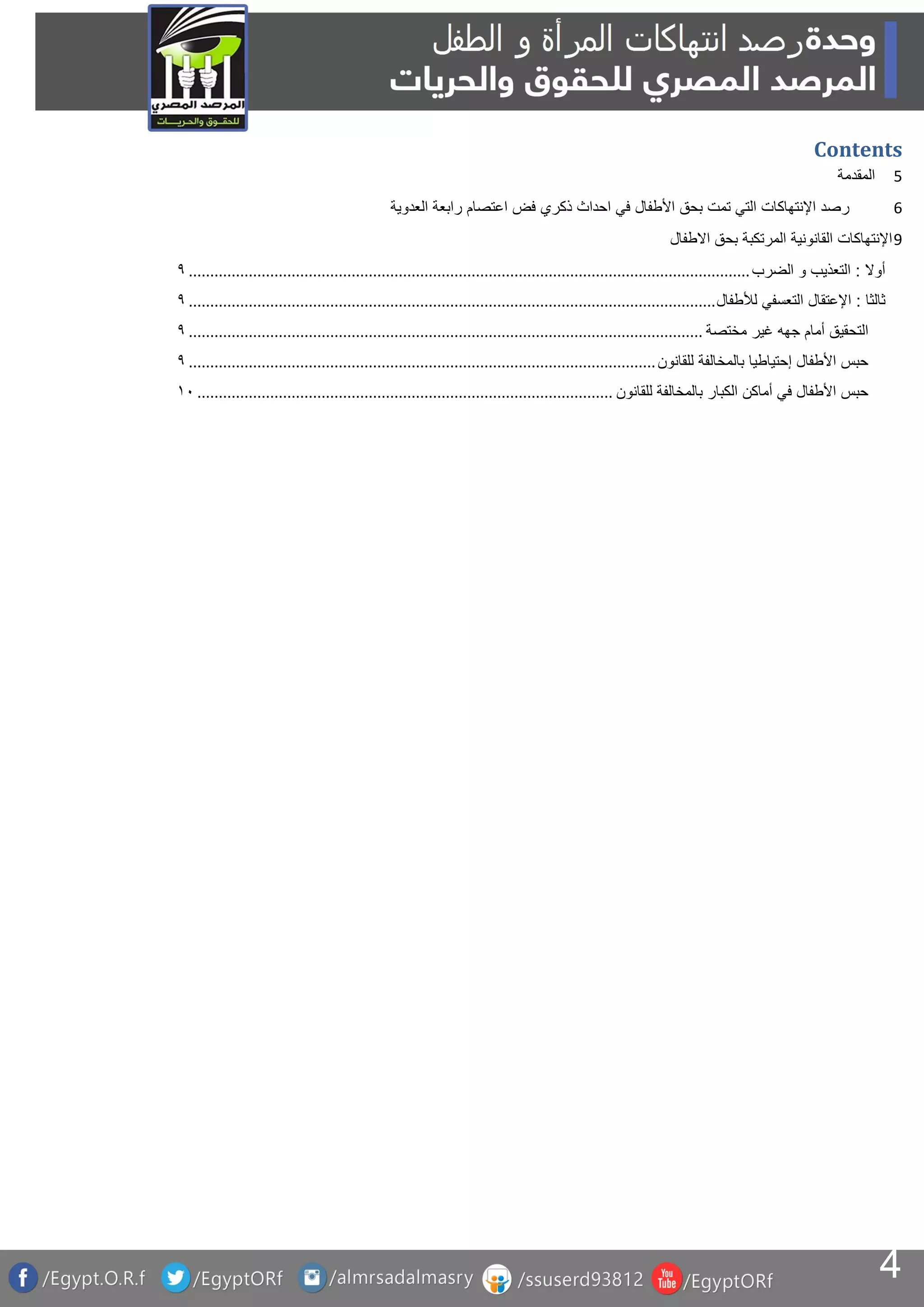 4
Contents
‫المقدمة‬ 5
‫رصد‬‫اإلنتهاكات‬‫التي‬‫تمت‬‫بحق‬‫األطفال‬‫في‬‫احداث‬‫ذكري‬‫فض‬‫اعتصام‬‫رابعة‬‫العدوية‬ 6
‫اإلنتهاكات‬‫القانونية‬‫المرتكبة‬‫بحق‬‫االطفال‬ 9
‫أوال‬:‫التعذيب‬‫و‬‫الضرب‬...................................................................................................................................9
‫ثالثا‬:‫اإلعتقال‬‫التعسفي‬‫لألطفال‬...........................................................................................................................9
‫التحقيق‬‫أمام‬‫جهه‬‫غير‬‫مختصة‬........................................................................................................................9
‫حبس‬‫األطفال‬‫إحتياطيا‬‫بالمخالفة‬‫للقانون‬.............................................................................................................9
‫حبس‬‫األطفال‬‫في‬‫أماكن‬‫الكبار‬‫بالمخالفة‬‫للقانون‬.................................................................................................01
 
