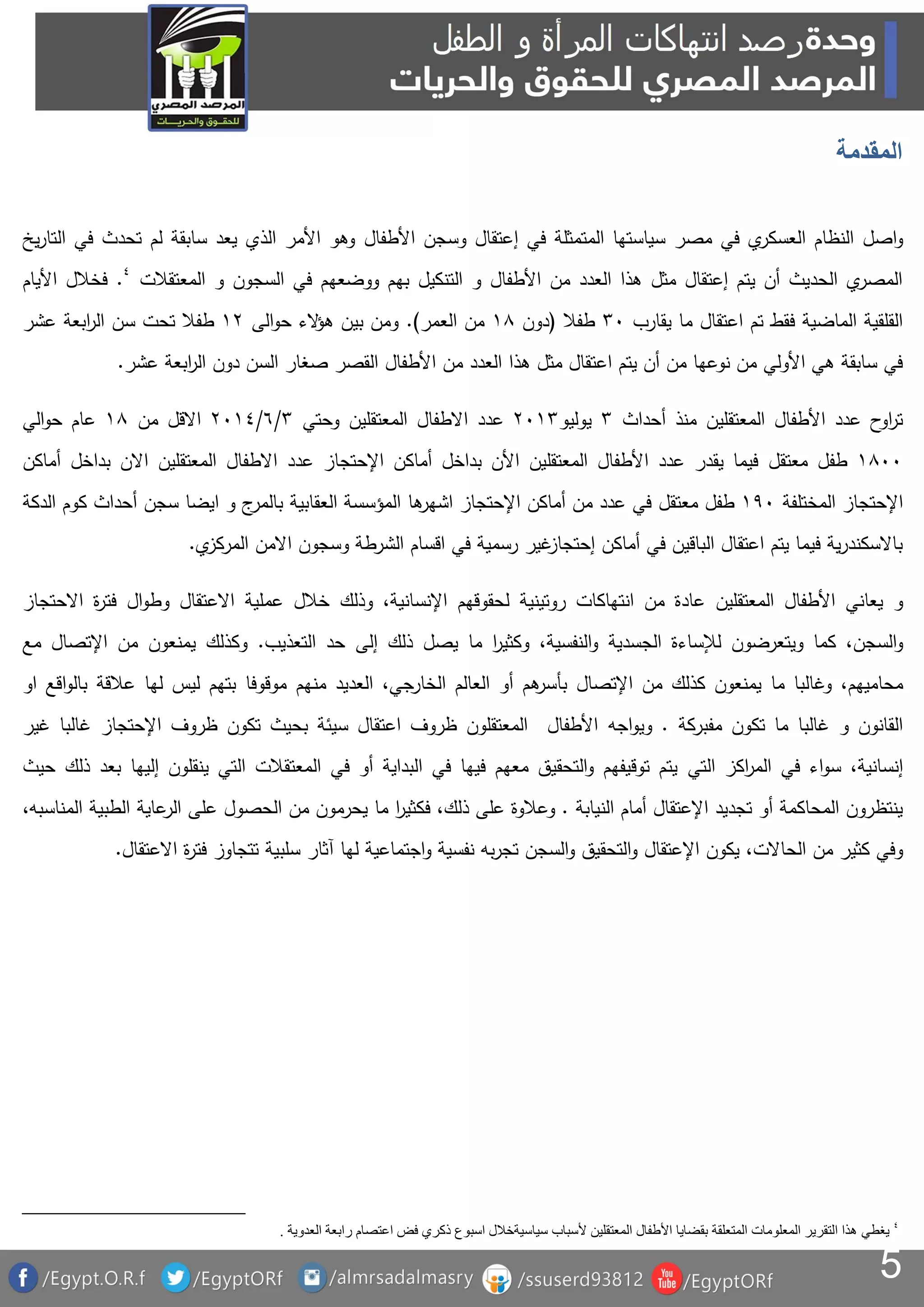 5
‫المقدمة‬
‫اصل‬‫و‬‫مصر‬ ‫في‬ ‫ي‬‫العسكر‬ ‫النظام‬‫في‬ ‫المتمثلة‬ ‫سياستها‬‫إ‬‫األطفال‬ ‫وسجن‬ ‫عتقال‬‫يخ‬‫ر‬‫التا‬ ‫في‬ ‫تحدث‬ ‫لم‬ ‫سابقة‬ ‫يعد‬ ‫الذي‬ ‫األمر‬ ‫وهو‬
‫المعتقالت‬ ‫و‬ ‫السجون‬ ‫في‬ ‫ووضعهم‬ ‫بهم‬ ‫التنكيل‬ ‫و‬ ‫األطفال‬ ‫من‬ ‫العدد‬ ‫هذا‬ ‫مثل‬ ‫إعتقال‬ ‫يتم‬ ‫أن‬ ‫الحديث‬ ‫ي‬‫المصر‬.‫األيام‬ ‫فخالل‬
‫يقارب‬ ‫ما‬ ‫اعتقال‬ ‫تم‬ ‫فقط‬ ‫الماضية‬ ‫القلقية‬03‫طفال‬(‫دون‬81‫العمر‬ ‫من‬.)‫الى‬‫و‬‫ح‬ ‫الء‬‫ؤ‬‫ه‬ ‫بين‬ ‫ومن‬81‫طفال‬‫عشر‬ ‫ابعة‬‫ر‬‫ال‬ ‫سن‬ ‫تحت‬
‫عشر‬ ‫ابعة‬‫ر‬‫ال‬ ‫دون‬ ‫السن‬ ‫صغار‬ ‫القصر‬ ‫األطفال‬ ‫من‬ ‫العدد‬ ‫هذا‬ ‫مثل‬ ‫اعتقال‬ ‫يتم‬ ‫أن‬ ‫من‬ ‫نوعها‬ ‫من‬ ‫األولي‬ ‫هي‬ ‫سابقة‬ ‫في‬.
‫المعتقلين‬ ‫األطفال‬ ‫عدد‬ ‫ح‬‫او‬‫ر‬‫ت‬‫أحداث‬ ‫منذ‬0‫يوليو‬1380‫عدد‬‫االطفال‬‫المعتقلين‬‫وحتي‬0/6/138‫االقل‬‫من‬81‫عام‬‫الي‬‫و‬‫ح‬
8133‫طفل‬‫معتقل‬‫اإلحتجاز‬ ‫أماكن‬ ‫بداخل‬ ‫األن‬ ‫المعتقلين‬ ‫األطفال‬ ‫عدد‬ ‫يقدر‬ ‫فيما‬‫عدد‬‫االطفال‬‫المعتقلين‬‫االن‬‫بداخل‬‫أماكن‬
‫اإلحتجاز‬‫المختلفة‬893‫طفل‬‫معتقل‬‫ها‬‫اشهر‬ ‫اإلحتجاز‬ ‫أماكن‬ ‫من‬ ‫عدد‬ ‫في‬‫الدكة‬ ‫كوم‬ ‫أحداث‬ ‫سجن‬ ‫ايضا‬ ‫و‬ ‫ج‬‫بالمر‬ ‫العقابية‬ ‫المؤسسة‬
‫ي‬‫المركز‬ ‫االمن‬ ‫وسجون‬ ‫الشرطة‬ ‫اقسام‬ ‫في‬ ‫رسمية‬ ‫غير‬‫إحتجاز‬ ‫أماكن‬ ‫في‬ ‫الباقين‬ ‫اعتقال‬ ‫يتم‬ ‫فيما‬ ‫ية‬‫ر‬‫باالسكند‬.
‫و‬‫يعاني‬‫المعتقلين‬ ‫األطفال‬‫انتهاكات‬ ‫من‬ ‫عادة‬‫روتينية‬‫ل‬‫حقوق‬‫هم‬‫اإلنسان‬‫وذلك‬ ،‫ية‬‫عملية‬ ‫خالل‬‫االعتقال‬‫ال‬‫و‬‫وط‬‫ة‬‫ر‬‫فت‬‫االحتجاز‬
‫السجن‬‫و‬‫كما‬ ،‫ويتعرضون‬‫لإلساءة‬‫الجسدي‬‫ة‬‫النفسي‬‫و‬‫ة‬‫ما‬ ‫ا‬‫ر‬‫وكثي‬ ،‫ي‬‫صل‬‫ذلك‬‫إلى‬‫التعذيب‬ ‫حد‬.‫وكذلك‬‫يمنعون‬‫مع‬ ‫اإلتصال‬ ‫من‬
‫محاميهم‬‫ما‬ ‫وغالبا‬ ،‫اإلتصال‬ ‫من‬ ‫كذلك‬ ‫يمنعون‬‫هم‬‫بأسر‬‫أ‬‫و‬‫الخارجي‬ ‫العالم‬،‫منهم‬ ‫العديد‬‫موقوفا‬‫او‬ ‫اقع‬‫و‬‫بال‬ ‫عالقة‬ ‫لها‬ ‫ليس‬ ‫بتهم‬
‫مفبركة‬ ‫تكون‬ ‫ما‬ ‫غالبا‬ ‫و‬ ‫القانون‬.‫و‬‫ي‬‫و‬‫ا‬‫جه‬‫اإلحتجاز‬ ‫ظروف‬ ‫تكون‬ ‫بحيث‬ ‫سيئة‬ ‫اعتقال‬ ‫ظروف‬ ‫المعتقلون‬ ‫األطفال‬‫غالبا‬‫غير‬
‫إنسانية‬‫في‬ ‫اء‬‫و‬‫س‬ ،‫ال‬‫اك‬‫ر‬‫م‬‫ز‬‫التي‬‫ح‬ ‫ذلك‬ ‫بعد‬ ‫إليها‬ ‫ينقلون‬ ‫التي‬ ‫المعتقالت‬ ‫في‬ ‫أو‬ ‫البداية‬ ‫في‬ ‫فيها‬ ‫معهم‬ ‫التحقيق‬‫و‬ ‫توقيفهم‬ ‫يتم‬‫يث‬
‫النيابة‬ ‫أمام‬ ‫اإلعتقال‬ ‫تجديد‬ ‫أو‬ ‫المحاكمة‬ ‫ينتظرون‬.‫و‬‫من‬ ‫يحرمون‬ ‫ما‬ ‫ا‬‫ر‬‫فكثي‬ ،‫ذلك‬ ‫على‬ ‫عالوة‬‫الحصو‬‫ل‬‫على‬‫عاية‬‫الر‬‫المناسبه‬ ‫الطبية‬،
،‫الحاالت‬ ‫من‬ ‫كثير‬ ‫وفي‬‫يكون‬‫ا‬‫إل‬‫اجتماعية‬‫و‬ ‫نفسية‬ ‫به‬‫ر‬‫تج‬ ‫السجن‬‫و‬ ‫التحقيق‬‫و‬ ‫عتقال‬‫آثار‬ ‫لها‬‫سلبية‬‫اال‬ ‫ة‬‫ر‬‫فت‬ ‫تتجاوز‬‫عتقال‬.
‫يغطي‬‫العدوية‬ ‫رابعة‬ ‫اعتصام‬ ‫فض‬ ‫ذكري‬ ‫اسبوع‬ ‫سياسيةخالل‬ ‫ألسباب‬ ‫المعتقلين‬ ‫األطفال‬ ‫بقضايا‬ ‫المتعلقة‬ ‫المعلومات‬ ‫التقرير‬ ‫هذا‬.
 