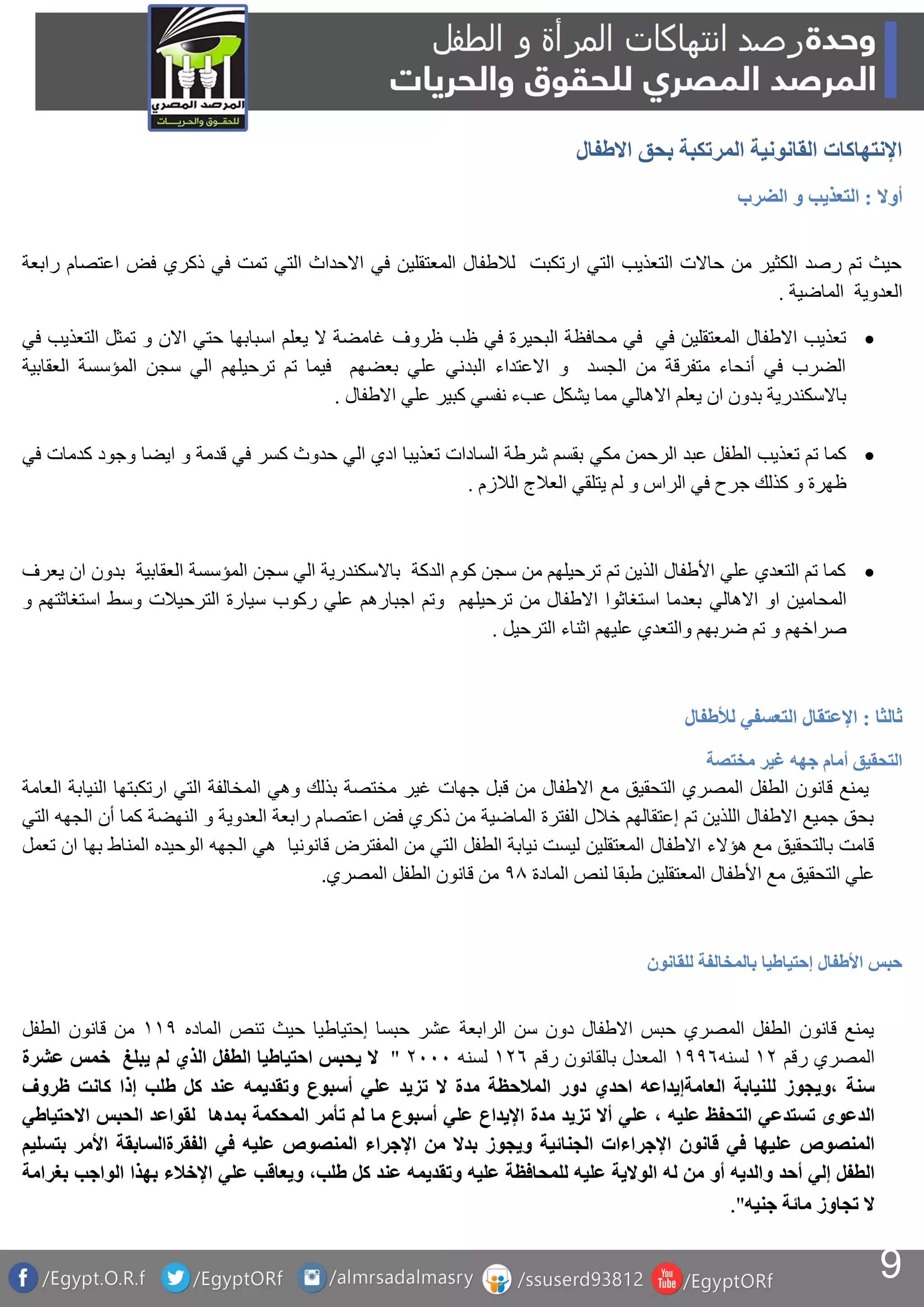 9
‫االطفال‬ ‫بحق‬ ‫المرتكبة‬ ‫القانونية‬ ‫اإلنتهاكات‬
‫أوال‬:‫الضرب‬ ‫و‬ ‫التعذيب‬
‫رابعة‬ ‫اعتصام‬ ‫فض‬ ‫ذكري‬ ‫في‬ ‫تمت‬ ‫التي‬ ‫االحداث‬ ‫في‬ ‫المعتقلين‬ ‫لالطفال‬ ‫ارتكبت‬ ‫التي‬ ‫التعذيب‬ ‫حاالت‬ ‫من‬ ‫الكثير‬ ‫رصد‬ ‫تم‬ ‫حيث‬
‫الماضية‬ ‫العدوية‬.
‫ظروف‬ ‫ظب‬ ‫في‬ ‫البحيرة‬ ‫محافظة‬ ‫في‬ ‫في‬ ‫المعتقلين‬ ‫االطفال‬ ‫تعذيب‬‫في‬ ‫التعذيب‬ ‫تمثل‬ ‫و‬ ‫االن‬ ‫حتي‬ ‫اسبابها‬ ‫يعلم‬ ‫ال‬ ‫غامضة‬
‫العقابية‬ ‫المؤسسة‬ ‫سجن‬ ‫الي‬ ‫ترحيلهم‬ ‫تم‬ ‫فيما‬ ‫بعضهم‬ ‫علي‬ ‫البدني‬ ‫االعتداء‬ ‫و‬ ‫الجسد‬ ‫من‬ ‫متفرقة‬ ‫أنحاء‬ ‫في‬ ‫الضرب‬
‫االطفال‬ ‫علي‬ ‫كبير‬ ‫نفسي‬ ‫عبء‬ ‫يشكل‬ ‫مما‬ ‫االهالي‬ ‫يعلم‬ ‫ان‬ ‫بدون‬ ‫باالسكندرية‬.
‫مكي‬ ‫الرحمن‬ ‫عبد‬ ‫الطفل‬ ‫تعذيب‬ ‫تم‬ ‫كما‬‫في‬ ‫كدمات‬ ‫وجود‬ ‫ايضا‬ ‫و‬ ‫قدمة‬ ‫في‬ ‫كسر‬ ‫حدوث‬ ‫الي‬ ‫ادي‬ ‫تعذيبا‬ ‫السادات‬ ‫شرطة‬ ‫بقسم‬
‫الالزم‬ ‫العالج‬ ‫يتلقي‬ ‫لم‬ ‫و‬ ‫الراس‬ ‫في‬ ‫جرح‬ ‫كذلك‬ ‫و‬ ‫ظهرة‬.
‫يعرف‬ ‫ان‬ ‫بدون‬ ‫العقابية‬ ‫المؤسسة‬ ‫سجن‬ ‫الي‬ ‫باالسكندرية‬ ‫الدكة‬ ‫كوم‬ ‫سجن‬ ‫من‬ ‫ترحيلهم‬ ‫تم‬ ‫الذين‬ ‫األطفال‬ ‫علي‬ ‫التعدي‬ ‫تم‬ ‫كما‬
‫االهالي‬ ‫او‬ ‫المحامين‬‫و‬ ‫استغاثتهم‬ ‫وسط‬ ‫الترحيالت‬ ‫سيارة‬ ‫ركوب‬ ‫علي‬ ‫اجبارهم‬ ‫وتم‬ ‫ترحيلهم‬ ‫من‬ ‫االطفال‬ ‫استغاثوا‬ ‫بعدما‬
‫الترحيل‬ ‫اثناء‬ ‫عليهم‬ ‫والتعدي‬ ‫ضربهم‬ ‫تم‬ ‫و‬ ‫صراخهم‬.
‫ثالثا‬:‫لألطفال‬ ‫التعسفي‬ ‫اإلعتقال‬
‫مختصة‬ ‫غير‬ ‫جهه‬ ‫أمام‬ ‫التحقيق‬
‫جهات‬ ‫قبل‬ ‫من‬ ‫االطفال‬ ‫مع‬ ‫التحقيق‬ ‫المصري‬ ‫الطفل‬ ‫قانون‬ ‫يمنع‬‫العامة‬ ‫النيابة‬ ‫ارتكبتها‬ ‫التي‬ ‫المخالفة‬ ‫وهي‬ ‫بذلك‬ ‫مختصة‬ ‫غير‬
‫التي‬ ‫الجهه‬ ‫أن‬ ‫كما‬ ‫النهضة‬ ‫و‬ ‫العدوية‬ ‫رابعة‬ ‫اعتصام‬ ‫فض‬ ‫ذكري‬ ‫من‬ ‫الماضية‬ ‫الفترة‬ ‫خالل‬ ‫إعتقالهم‬ ‫تم‬ ‫اللذين‬ ‫االطفال‬ ‫جميع‬ ‫بحق‬
‫ه‬ ‫قانونيا‬ ‫المفترض‬ ‫من‬ ‫التي‬ ‫الطفل‬ ‫نيابة‬ ‫ليست‬ ‫المعتقلين‬ ‫االطفال‬ ‫هؤالء‬ ‫مع‬ ‫بالتحقيق‬ ‫قامت‬‫تعمل‬ ‫ان‬ ‫بها‬ ‫المناط‬ ‫الوحيده‬ ‫الجهه‬ ‫ي‬
‫المادة‬ ‫لنص‬ ‫طبقا‬ ‫المعتقلين‬ ‫األطفال‬ ‫مع‬ ‫التحقيق‬ ‫علي‬89‫المصري‬ ‫الطفل‬ ‫قانون‬ ‫من‬.
‫للقانون‬ ‫بالمخالفة‬ ‫إحتياطيا‬ ‫األطفال‬ ‫حبس‬
‫الماده‬ ‫تنص‬ ‫حيث‬ ‫إحتياطيا‬ ‫حبسا‬ ‫عشر‬ ‫الرابعة‬ ‫سن‬ ‫دون‬ ‫االطفال‬ ‫حبس‬ ‫المصري‬ ‫الطفل‬ ‫قانون‬ ‫يمنع‬8‫الطفل‬ ‫قانون‬ ‫من‬
‫ا‬‫رقم‬ ‫لمصري‬‫لسنه‬881‫رقم‬ ‫بالقانون‬ ‫المعدل‬1‫لسنه‬222"‫ال‬‫يحبس‬‫احتياطيا‬‫الطفل‬‫الذي‬‫لم‬‫يبلغ‬‫خمس‬‫عشرة‬
‫سنة‬‫،ويجوز‬‫للنيابة‬‫العامةإيداعه‬‫احدي‬‫دور‬‫المالحظة‬‫مدة‬‫ال‬‫تزيد‬‫علي‬‫أسبوع‬‫وتقديمه‬‫عند‬‫كل‬‫طلب‬‫إذا‬‫كانت‬‫ظروف‬
‫الدعوى‬‫تستدعي‬‫التحفظ‬‫عليه‬،‫علي‬‫أال‬‫تزيد‬‫مدة‬‫اإليداع‬‫علي‬‫أسبوع‬‫ما‬‫لم‬‫تأمر‬‫المحكمة‬‫بمدها‬‫لقواعد‬‫الحبس‬‫االحتياطي‬
‫المنصوص‬‫عليها‬‫في‬‫قانون‬‫اإلجراءات‬‫ويجوز‬ ‫الجنائية‬‫بدال‬‫من‬‫اإلجراء‬‫المنصوص‬‫عليه‬‫في‬‫الفقرةالسابقة‬‫األمر‬‫بتسليم‬
‫الطفل‬‫إلي‬‫أحد‬‫والديه‬‫أو‬‫من‬‫له‬‫الوالية‬‫عليه‬‫للمحافظة‬‫عليه‬‫وتقديمه‬‫عند‬‫كل‬،‫طلب‬‫ويعاقب‬‫علي‬‫اإلخالء‬‫بهذا‬‫الواجب‬‫بغرامة‬
‫ال‬‫تجاوز‬‫مائة‬‫جنيه‬".
 