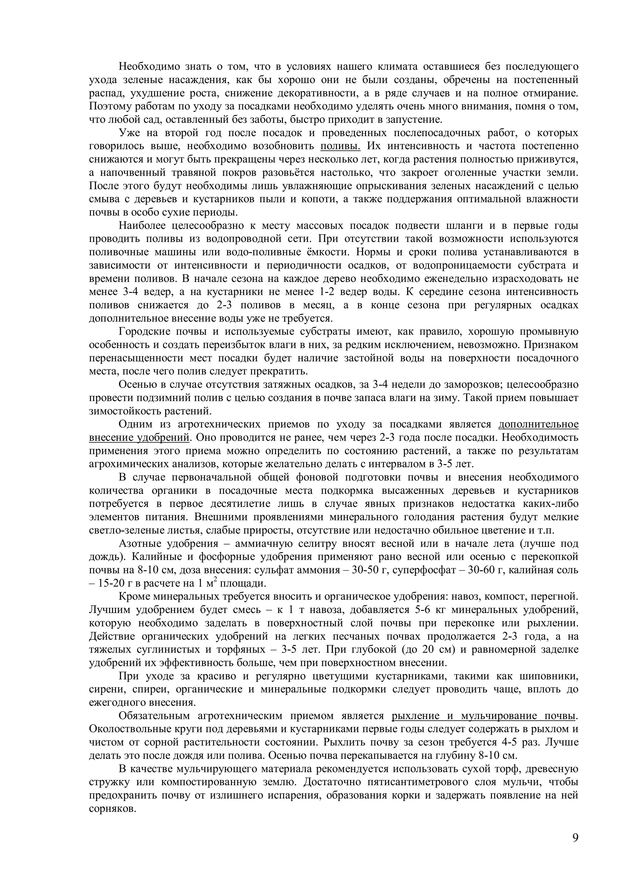 9
Необходимо знать о том, что в условиях нашего климата оставшиеся без последующего
ухода зеленые насаждения, как бы хорошо они не были созданы, обречены на постепенный
распад, ухудшение роста, снижение декоративности, а в ряде случаев и на полное отмирание.
Поэтому работам по уходу за посадками необходимо уделять очень много внимания, помня о том,
что любой сад, оставленный без заботы, быстро приходит в запустение.
Уже на второй год после посадок и проведенных послепосадочных работ, о которых
говорилось выше, необходимо возобновить поливы. Их интенсивность и частота постепенно
снижаются и могут быть прекращены через несколько лет, когда растения полностью приживутся,
а напочвенный травяной покров разовьётся настолько, что закроет оголенные участки земли.
После этого будут необходимы лишь увлажняющие опрыскивания зеленых насаждений с целью
смыва с деревьев и кустарников пыли и копоти, а также поддержания оптимальной влажности
почвы в особо сухие периоды.
Наиболее целесообразно к месту массовых посадок подвести шланги и в первые годы
проводить поливы из водопроводной сети. При отсутствии такой возможности используются
поливочные машины или водо-поливные ёмкости. Нормы и сроки полива устанавливаются в
зависимости от интенсивности и периодичности осадков, от водопроницаемости субстрата и
времени поливов. В начале сезона на каждое дерево необходимо еженедельно израсходовать не
менее 3-4 ведер, а на кустарники не менее 1-2 ведер воды. К середине сезона интенсивность
поливов снижается до 2-3 поливов в месяц, а в конце сезона при регулярных осадках
дополнительное внесение воды уже не требуется.
Городские почвы и используемые субстраты имеют, как правило, хорошую промывную
особенность и создать переизбыток влаги в них, за редким исключением, невозможно. Признаком
перенасыщенности мест посадки будет наличие застойной воды на поверхности посадочного
места, после чего полив следует прекратить.
Осенью в случае отсутствия затяжных осадков, за 3-4 недели до заморозков; целесообразно
провести подзимний полив с целью создания в почве запаса влаги на зиму. Такой прием повышает
зимостойкость растений.
Одним из агротехнических приемов по уходу за посадками является дополнительное
внесение удобрений. Оно проводится не ранее, чем через 2-3 года после посадки. Необходимость
применения этого приема можно определить по состоянию растений, а также по результатам
агрохимических анализов, которые желательно делать с интервалом в 3-5 лет.
В случае первоначальной общей фоновой подготовки почвы и внесения необходимого
количества органики в посадочные места подкормка высаженных деревьев и кустарников
потребуется в первое десятилетие лишь в случае явных признаков недостатка каких-либо
элементов питания. Внешними проявлениями минерального голодания растения будут мелкие
светло-зеленые листья, слабые приросты, отсутствие или недостачно обильное цветение и т.п.
Азотные удобрения – аммиачную селитру вносят весной или в начале лета (лучше под
дождь). Калийные и фосфорные удобрения применяют рано весной или осенью с перекопкой
почвы на 8-10 см, доза внесения: сульфат аммония – 30-50 г, суперфосфат – 30-60 г, калийная соль
– 15-20 г в расчете на 1 м2
площади.
Кроме минеральных требуется вносить и органическое удобрения: навоз, компост, перегной.
Лучшим удобрением будет смесь – к 1 т навоза, добавляется 5-6 кг минеральных удобрений,
которую необходимо заделать в поверхностный слой почвы при перекопке или рыхлении.
Действие органических удобрений на легких песчаных почвах продолжается 2-3 года, а на
тяжелых суглинистых и торфяных – 3-5 лет. При глубокой (до 20 см) и равномерной заделке
удобрений их эффективность больше, чем при поверхностном внесении.
При уходе за красиво и регулярно цветущими кустарниками, такими как шиповники,
сирени, спиреи, органические и минеральные подкормки следует проводить чаще, вплоть до
ежегодного внесения.
Обязательным агротехническим приемом является рыхление и мульчирование почвы.
Околоствольные круги под деревьями и кустарниками первые годы следует содержать в рыхлом и
чистом от сорной растительности состоянии. Рыхлить почву за сезон требуется 4-5 раз. Лучше
делать это после дождя или полива. Осенью почва перекапывается на глубину 8-10 см.
В качестве мульчирующего материала рекомендуется использовать сухой торф, древесную
стружку или компостированную землю. Достаточно пятисантиметрового слоя мульчи, чтобы
предохранить почву от излишнего испарения, образования корки и задержать появление на ней
сорняков.
 