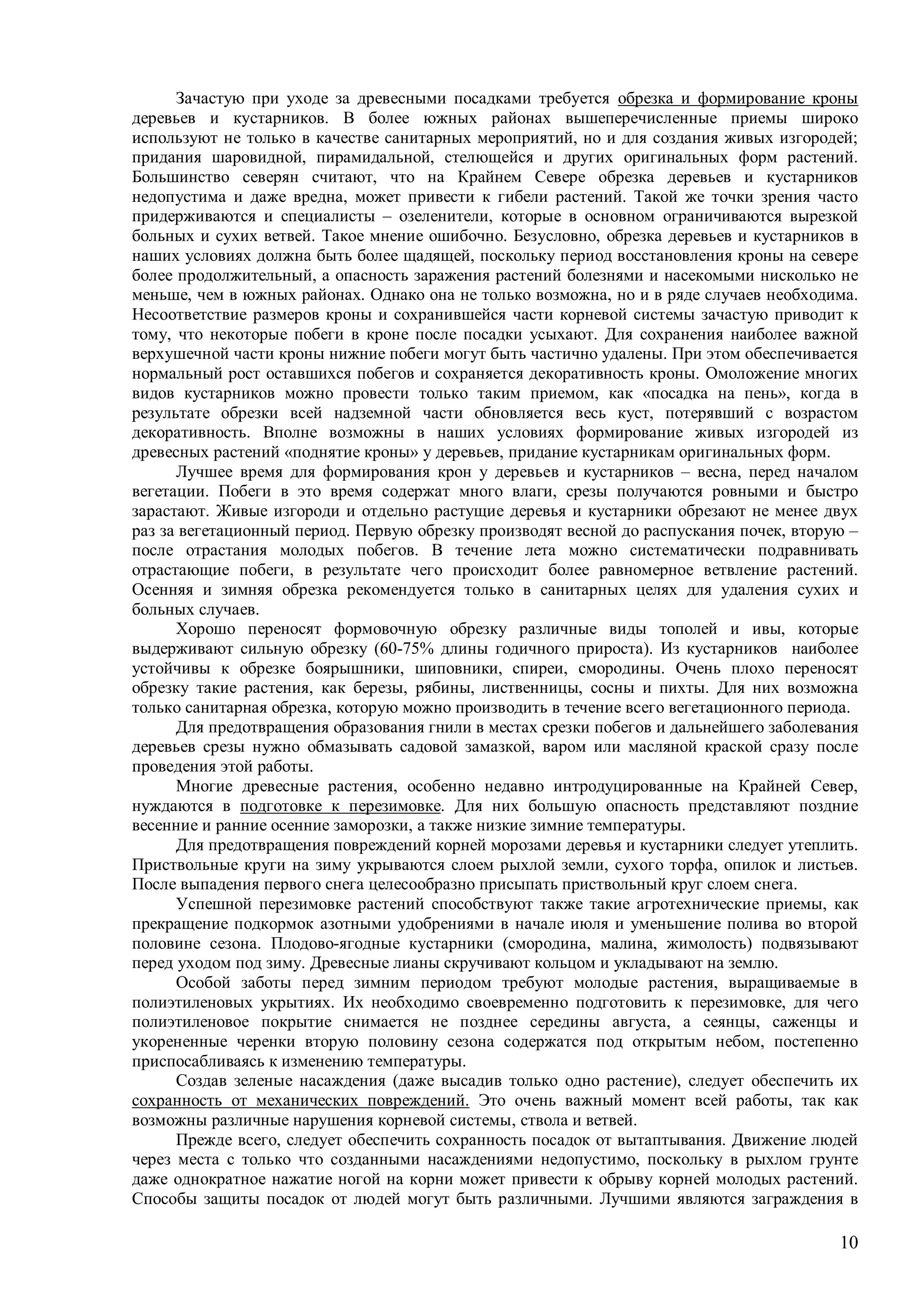 10
Зачастую при уходе за древесными посадками требуется обрезка и формирование кроны
деревьев и кустарников. В более южных районах вышеперечисленные приемы широко
используют не только в качестве санитарных мероприятий, но и для создания живых изгородей;
придания шаровидной, пирамидальной, стелющейся и других оригинальных форм растений.
Большинство северян считают, что на Крайнем Севере обрезка деревьев и кустарников
недопустима и даже вредна, может привести к гибели растений. Такой же точки зрения часто
придерживаются и специалисты – озеленители, которые в основном ограничиваются вырезкой
больных и сухих ветвей. Такое мнение ошибочно. Безусловно, обрезка деревьев и кустарников в
наших условиях должна быть более щадящей, поскольку период восстановления кроны на севере
более продолжительный, а опасность заражения растений болезнями и насекомыми нисколько не
меньше, чем в южных районах. Однако она не только возможна, но и в ряде случаев необходима.
Несоответствие размеров кроны и сохранившейся части корневой системы зачастую приводит к
тому, что некоторые побеги в кроне после посадки усыхают. Для сохранения наиболее важной
верхушечной части кроны нижние побеги могут быть частично удалены. При этом обеспечивается
нормальный рост оставшихся побегов и сохраняется декоративность кроны. Омоложение многих
видов кустарников можно провести только таким приемом, как «посадка на пень», когда в
результате обрезки всей надземной части обновляется весь куст, потерявший с возрастом
декоративность. Вполне возможны в наших условиях формирование живых изгородей из
древесных растений «поднятие кроны» у деревьев, придание кустарникам оригинальных форм.
Лучшее время для формирования крон у деревьев и кустарников – весна, перед началом
вегетации. Побеги в это время содержат много влаги, срезы получаются ровными и быстро
зарастают. Живые изгороди и отдельно растущие деревья и кустарники обрезают не менее двух
раз за вегетационный период. Первую обрезку производят весной до распускания почек, вторую –
после отрастания молодых побегов. В течение лета можно систематически подравнивать
отрастающие побеги, в результате чего происходит более равномерное ветвление растений.
Осенняя и зимняя обрезка рекомендуется только в санитарных целях для удаления сухих и
больных случаев.
Хорошо переносят формовочную обрезку различные виды тополей и ивы, которые
выдерживают сильную обрезку (60-75% длины годичного прироста). Из кустарников наиболее
устойчивы к обрезке боярышники, шиповники, спиреи, смородины. Очень плохо переносят
обрезку такие растения, как березы, рябины, лиственницы, сосны и пихты. Для них возможна
только санитарная обрезка, которую можно производить в течение всего вегетационного периода.
Для предотвращения образования гнили в местах срезки побегов и дальнейшего заболевания
деревьев срезы нужно обмазывать садовой замазкой, варом или масляной краской сразу после
проведения этой работы.
Многие древесные растения, особенно недавно интродуцированные на Крайней Север,
нуждаются в подготовке к перезимовке. Для них большую опасность представляют поздние
весенние и ранние осенние заморозки, а также низкие зимние температуры.
Для предотвращения повреждений корней морозами деревья и кустарники следует утеплить.
Приствольные круги на зиму укрываются слоем рыхлой земли, сухого торфа, опилок и листьев.
После выпадения первого снега целесообразно присыпать приствольный круг слоем снега.
Успешной перезимовке растений способствуют также такие агротехнические приемы, как
прекращение подкормок азотными удобрениями в начале июля и уменьшение полива во второй
половине сезона. Плодово-ягодные кустарники (смородина, малина, жимолость) подвязывают
перед уходом под зиму. Древесные лианы скручивают кольцом и укладывают на землю.
Особой заботы перед зимним периодом требуют молодые растения, выращиваемые в
полиэтиленовых укрытиях. Их необходимо своевременно подготовить к перезимовке, для чего
полиэтиленовое покрытие снимается не позднее середины августа, а сеянцы, саженцы и
укорененные черенки вторую половину сезона содержатся под открытым небом, постепенно
приспосабливаясь к изменению температуры.
Создав зеленые насаждения (даже высадив только одно растение), следует обеспечить их
сохранность от механических повреждений. Это очень важный момент всей работы, так как
возможны различные нарушения корневой системы, ствола и ветвей.
Прежде всего, следует обеспечить сохранность посадок от вытаптывания. Движение людей
через места с только что созданными насаждениями недопустимо, поскольку в рыхлом грунте
даже однократное нажатие ногой на корни может привести к обрыву корней молодых растений.
Способы защиты посадок от людей могут быть различными. Лучшими являются заграждения в
 