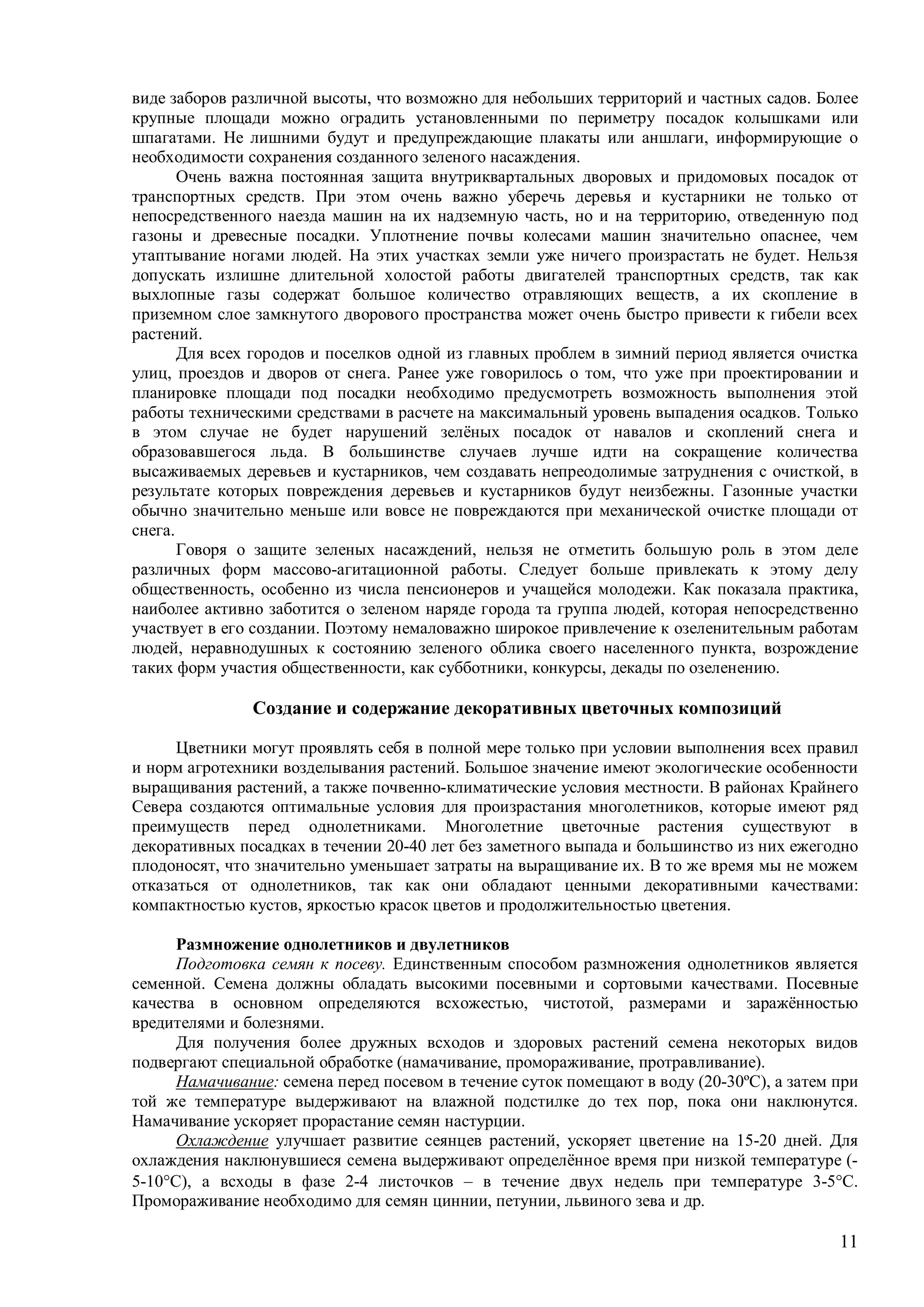 11
виде заборов различной высоты, что возможно для небольших территорий и частных садов. Более
крупные площади можно оградить установленными по периметру посадок колышками или
шпагатами. Не лишними будут и предупреждающие плакаты или аншлаги, информирующие о
необходимости сохранения созданного зеленого насаждения.
Очень важна постоянная защита внутриквартальных дворовых и придомовых посадок от
транспортных средств. При этом очень важно уберечь деревья и кустарники не только от
непосредственного наезда машин на их надземную часть, но и на территорию, отведенную под
газоны и древесные посадки. Уплотнение почвы колесами машин значительно опаснее, чем
утаптывание ногами людей. На этих участках земли уже ничего произрастать не будет. Нельзя
допускать излишне длительной холостой работы двигателей транспортных средств, так как
выхлопные газы содержат большое количество отравляющих веществ, а их скопление в
приземном слое замкнутого дворового пространства может очень быстро привести к гибели всех
растений.
Для всех городов и поселков одной из главных проблем в зимний период является очистка
улиц, проездов и дворов от снега. Ранее уже говорилось о том, что уже при проектировании и
планировке площади под посадки необходимо предусмотреть возможность выполнения этой
работы техническими средствами в расчете на максимальный уровень выпадения осадков. Только
в этом случае не будет нарушений зелёных посадок от навалов и скоплений снега и
образовавшегося льда. В большинстве случаев лучше идти на сокращение количества
высаживаемых деревьев и кустарников, чем создавать непреодолимые затруднения с очисткой, в
результате которых повреждения деревьев и кустарников будут неизбежны. Газонные участки
обычно значительно меньше или вовсе не повреждаются при механической очистке площади от
снега.
Говоря о защите зеленых насаждений, нельзя не отметить большую роль в этом деле
различных форм массово-агитационной работы. Следует больше привлекать к этому делу
общественность, особенно из числа пенсионеров и учащейся молодежи. Как показала практика,
наиболее активно заботится о зеленом наряде города та группа людей, которая непосредственно
участвует в его создании. Поэтому немаловажно широкое привлечение к озеленительным работам
людей, неравнодушных к состоянию зеленого облика своего населенного пункта, возрождение
таких форм участия общественности, как субботники, конкурсы, декады по озеленению.
Создание и содержание декоративных цветочных композиций
Цветники могут проявлять себя в полной мере только при условии выполнения всех правил
и норм агротехники возделывания растений. Большое значение имеют экологические особенности
выращивания растений, а также почвенно-климатические условия местности. В районах Крайнего
Севера создаются оптимальные условия для произрастания многолетников, которые имеют ряд
преимуществ перед однолетниками. Многолетние цветочные растения существуют в
декоративных посадках в течении 20-40 лет без заметного выпада и большинство из них ежегодно
плодоносят, что значительно уменьшает затраты на выращивание их. В то же время мы не можем
отказаться от однолетников, так как они обладают ценными декоративными качествами:
компактностью кустов, яркостью красок цветов и продолжительностью цветения.
Размножение однолетников и двулетников
Подготовка семян к посеву. Единственным способом размножения однолетников является
семенной. Семена должны обладать высокими посевными и сортовыми качествами. Посевные
качества в основном определяются всхожестью, чистотой, размерами и заражённостью
вредителями и болезнями.
Для получения более дружных всходов и здоровых растений семена некоторых видов
подвергают специальной обработке (намачивание, промораживание, протравливание).
Намачивание: семена перед посевом в течение суток помещают в воду (20-30ºС), а затем при
той же температуре выдерживают на влажной подстилке до тех пор, пока они наклюнутся.
Намачивание ускоряет прорастание семян настурции.
Охлаждение улучшает развитие сеянцев растений, ускоряет цветение на 15-20 дней. Для
охлаждения наклюнувшиеся семена выдерживают определённое время при низкой температуре (-
5-10С), а всходы в фазе 2-4 листочков – в течение двух недель при температуре 3-5С.
Промораживание необходимо для семян циннии, петунии, львиного зева и др.
 