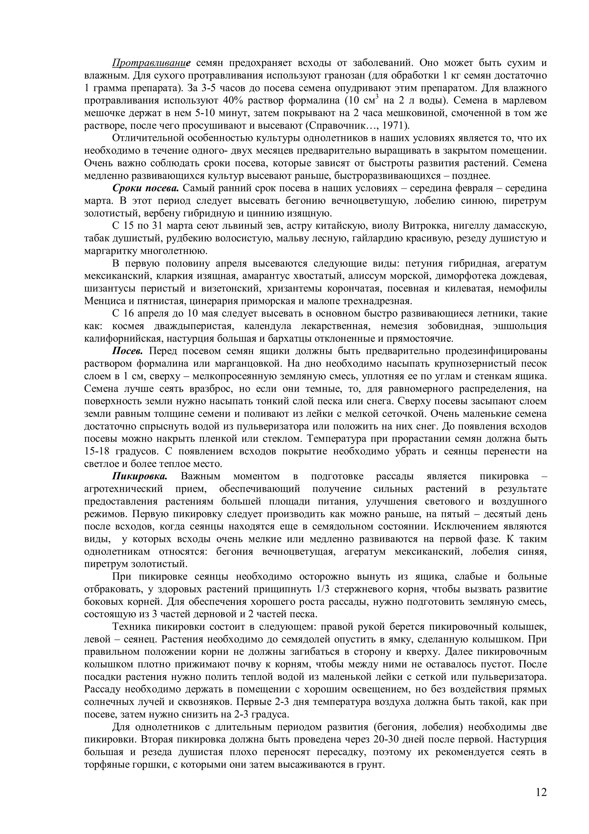 12
Протравливание семян предохраняет всходы от заболеваний. Оно может быть сухим и
влажным. Для сухого протравливания используют гранозан (для обработки 1 кг семян достаточно
1 грамма препарата). За 3-5 часов до посева семена опудривают этим препаратом. Для влажного
протравливания используют 40% раствор формалина (10 см3
на 2 л воды). Семена в марлевом
мешочке держат в нем 5-10 минут, затем покрывают на 2 часа мешковиной, смоченной в том же
растворе, после чего просушивают и высевают (Справочник…, 1971).
Отличительной особенностью культуры однолетников в наших условиях является то, что их
необходимо в течение одного- двух месяцев предварительно выращивать в закрытом помещении.
Очень важно соблюдать сроки посева, которые зависят от быстроты развития растений. Семена
медленно развивающихся культур высевают раньше, быстроразвивающихся – позднее.
Сроки посева. Самый ранний срок посева в наших условиях – середина февраля – середина
марта. В этот период следует высевать бегонию вечноцветущую, лобелию синюю, пиретрум
золотистый, вербену гибридную и циннию изящную.
С 15 по 31 марта сеют львиный зев, астру китайскую, виолу Витрокка, нигеллу дамасскую,
табак душистый, рудбекию волосистую, мальву лесную, гайлардию красивую, резеду душистую и
маргаритку многолетнюю.
В первую половину апреля высеваются следующие виды: петуния гибридная, агератум
мексиканский, кларкия изящная, амарантус хвостатый, алиссум морской, диморфотека дождевая,
шизантусы перистый и визетонский, хризантемы корончатая, посевная и килеватая, немофилы
Менциса и пятнистая, цинерария приморская и малопе трехнадрезная.
С 16 апреля до 10 мая следует высевать в основном быстро развивающиеся летники, такие
как: космея дваждыперистая, календула лекарственная, немезия зобовидная, эшшольция
калифорнийская, настурция большая и бархатцы отклоненные и прямостоячие.
Посев. Перед посевом семян ящики должны быть предварительно продезинфицированы
раствором формалина или марганцовкой. На дно необходимо насыпать крупнозернистый песок
слоем в 1 см, сверху – мелкопросеянную земляную смесь, уплотняя ее по углам и стенкам ящика.
Семена лучше сеять вразброс, но если они темные, то, для равномерного распределения, на
поверхность земли нужно насыпать тонкий слой песка или снега. Сверху посевы засыпают слоем
земли равным толщине семени и поливают из лейки с мелкой сеточкой. Очень маленькие семена
достаточно спрыснуть водой из пульверизатора или положить на них снег. До появления всходов
посевы можно накрыть пленкой или стеклом. Температура при прорастании семян должна быть
15-18 градусов. С появлением всходов покрытие необходимо убрать и сеянцы перенести на
светлое и более теплое место.
Пикировка. Важным моментом в подготовке рассады является пикировка –
агротехнический прием, обеспечивающий получение сильных растений в результате
предоставления растениям большей площади питания, улучшения светового и воздушного
режимов. Первую пикировку следует производить как можно раньше, на пятый – десятый день
после всходов, когда сеянцы находятся еще в семядольном состоянии. Исключением являются
виды, у которых всходы очень мелкие или медленно развиваются на первой фазе. К таким
однолетникам относятся: бегония вечноцветущая, агератум мексиканский, лобелия синяя,
пиретрум золотистый.
При пикировке сеянцы необходимо осторожно вынуть из ящика, слабые и больные
отбраковать, у здоровых растений прищипнуть 1/3 стержневого корня, чтобы вызвать развитие
боковых корней. Для обеспечения хорошего роста рассады, нужно подготовить земляную смесь,
состоящую из 3 частей дерновой и 2 частей песка.
Техника пикировки состоит в следующем: правой рукой берется пикировочный колышек,
левой – сеянец. Растения необходимо до семядолей опустить в ямку, сделанную колышком. При
правильном положении корни не должны загибаться в сторону и кверху. Далее пикировочным
колышком плотно прижимают почву к корням, чтобы между ними не оставалось пустот. После
посадки растения нужно полить теплой водой из маленькой лейки с сеткой или пульверизатора.
Рассаду необходимо держать в помещении с хорошим освещением, но без воздействия прямых
солнечных лучей и сквозняков. Первые 2-3 дня температура воздуха должна быть такой, как при
посеве, затем нужно снизить на 2-3 градуса.
Для однолетников с длительным периодом развития (бегония, лобелия) необходимы две
пикировки. Вторая пикировка должна быть проведена через 20-30 дней после первой. Настурция
большая и резеда душистая плохо переносят пересадку, поэтому их рекомендуется сеять в
торфяные горшки, с которыми они затем высаживаются в грунт.
 