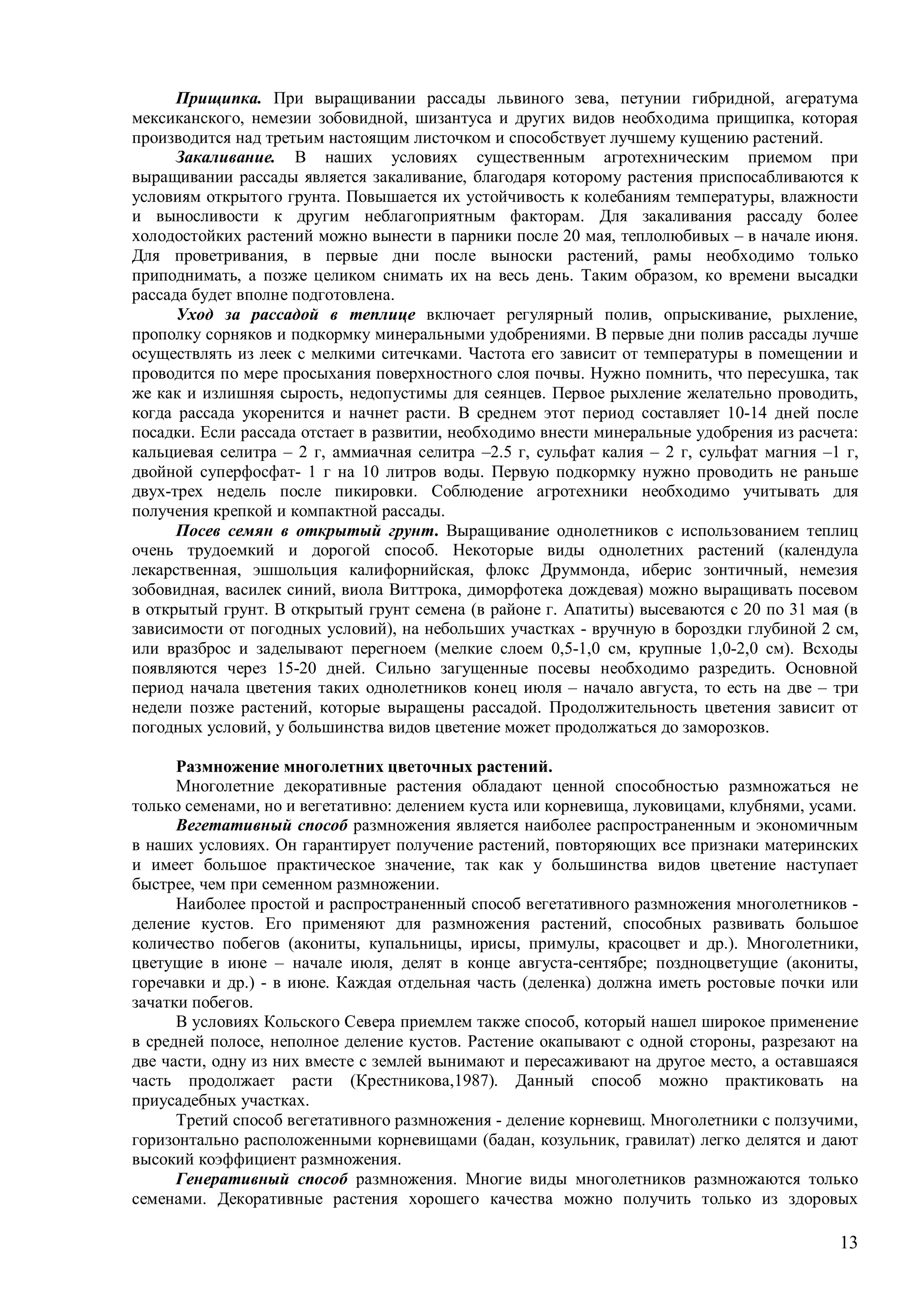 13
Прищипка. При выращивании рассады львиного зева, петунии гибридной, агератума
мексиканского, немезии зобовидной, шизантуса и других видов необходима прищипка, которая
производится над третьим настоящим листочком и способствует лучшему кущению растений.
Закаливание. В наших условиях существенным агротехническим приемом при
выращивании рассады является закаливание, благодаря которому растения приспосабливаются к
условиям открытого грунта. Повышается их устойчивость к колебаниям температуры, влажности
и выносливости к другим неблагоприятным факторам. Для закаливания рассаду более
холодостойких растений можно вынести в парники после 20 мая, теплолюбивых – в начале июня.
Для проветривания, в первые дни после выноски растений, рамы необходимо только
приподнимать, а позже целиком снимать их на весь день. Таким образом, ко времени высадки
рассада будет вполне подготовлена.
Уход за рассадой в теплице включает регулярный полив, опрыскивание, рыхление,
прополку сорняков и подкормку минеральными удобрениями. В первые дни полив рассады лучше
осуществлять из леек с мелкими ситечками. Частота его зависит от температуры в помещении и
проводится по мере просыхания поверхностного слоя почвы. Нужно помнить, что пересушка, так
же как и излишняя сырость, недопустимы для сеянцев. Первое рыхление желательно проводить,
когда рассада укоренится и начнет расти. В среднем этот период составляет 10-14 дней после
посадки. Если рассада отстает в развитии, необходимо внести минеральные удобрения из расчета:
кальциевая селитра – 2 г, аммиачная селитра –2.5 г, сульфат калия – 2 г, сульфат магния –1 г,
двойной суперфосфат- 1 г на 10 литров воды. Первую подкормку нужно проводить не раньше
двух-трех недель после пикировки. Соблюдение агротехники необходимо учитывать для
получения крепкой и компактной рассады.
Посев семян в открытый грунт. Выращивание однолетников с использованием теплиц
очень трудоемкий и дорогой способ. Некоторые виды однолетних растений (календула
лекарственная, эшшольция калифорнийская, флокс Друммонда, иберис зонтичный, немезия
зобовидная, василек синий, виола Виттрока, диморфотека дождевая) можно выращивать посевом
в открытый грунт. В открытый грунт семена (в районе г. Апатиты) высеваются с 20 по 31 мая (в
зависимости от погодных условий), на небольших участках - вручную в бороздки глубиной 2 см,
или вразброс и заделывают перегноем (мелкие слоем 0,5-1,0 см, крупные 1,0-2,0 см). Всходы
появляются через 15-20 дней. Сильно загущенные посевы необходимо разредить. Основной
период начала цветения таких однолетников конец июля – начало августа, то есть на две – три
недели позже растений, которые выращены рассадой. Продолжительность цветения зависит от
погодных условий, у большинства видов цветение может продолжаться до заморозков.
Размножение многолетних цветочных растений.
Многолетние декоративные растения обладают ценной способностью размножаться не
только семенами, но и вегетативно: делением куста или корневища, луковицами, клубнями, усами.
Вегетативный способ размножения является наиболее распространенным и экономичным
в наших условиях. Он гарантирует получение растений, повторяющих все признаки материнских
и имеет большое практическое значение, так как у большинства видов цветение наступает
быстрее, чем при семенном размножении.
Наиболее простой и распространенный способ вегетативного размножения многолетников -
деление кустов. Его применяют для размножения растений, способных развивать большое
количество побегов (акониты, купальницы, ирисы, примулы, красоцвет и др.). Многолетники,
цветущие в июне – начале июля, делят в конце августа-сентябре; поздноцветущие (акониты,
горечавки и др.) - в июне. Каждая отдельная часть (деленка) должна иметь ростовые почки или
зачатки побегов.
В условиях Кольского Севера приемлем также способ, который нашел широкое применение
в средней полосе, неполное деление кустов. Растение окапывают с одной стороны, разрезают на
две части, одну из них вместе с землей вынимают и пересаживают на другое место, а оставшаяся
часть продолжает расти (Крестникова,1987). Данный способ можно практиковать на
приусадебных участках.
Третий способ вегетативного размножения - деление корневищ. Многолетники с ползучими,
горизонтально расположенными корневищами (бадан, козульник, гравилат) легко делятся и дают
высокий коэффициент размножения.
Генеративный способ размножения. Многие виды многолетников размножаются только
семенами. Декоративные растения хорошего качества можно получить только из здоровых
 