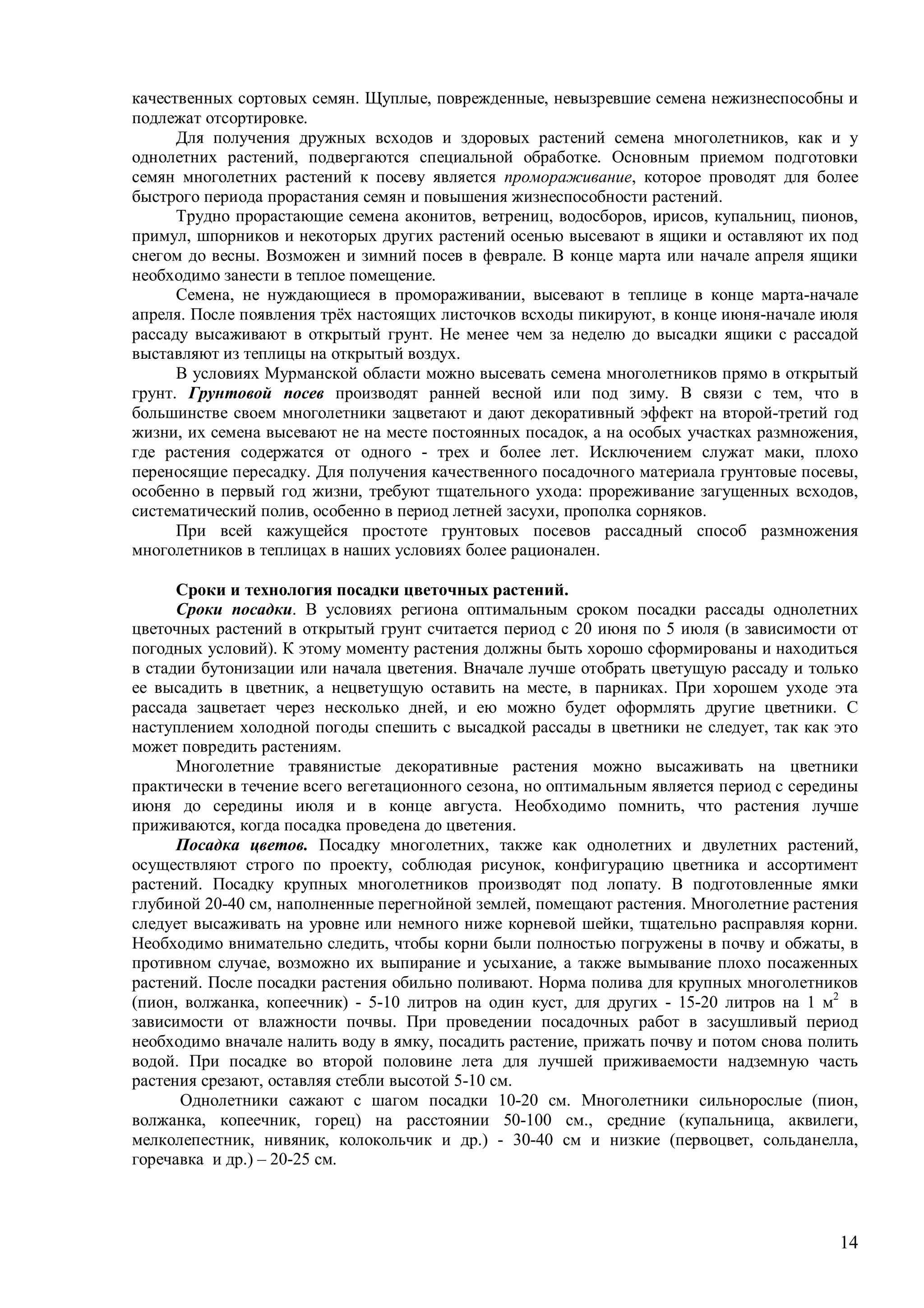 14
качественных сортовых семян. Щуплые, поврежденные, невызревшие семена нежизнеспособны и
подлежат отсортировке.
Для получения дружных всходов и здоровых растений семена многолетников, как и у
однолетних растений, подвергаются специальной обработке. Основным приемом подготовки
семян многолетних растений к посеву является промораживание, которое проводят для более
быстрого периода прорастания семян и повышения жизнеспособности растений.
Трудно прорастающие семена аконитов, ветрениц, водосборов, ирисов, купальниц, пионов,
примул, шпорников и некоторых других растений осенью высевают в ящики и оставляют их под
снегом до весны. Возможен и зимний посев в феврале. В конце марта или начале апреля ящики
необходимо занести в теплое помещение.
Семена, не нуждающиеся в промораживании, высевают в теплице в конце марта-начале
апреля. После появления трёх настоящих листочков всходы пикируют, в конце июня-начале июля
рассаду высаживают в открытый грунт. Не менее чем за неделю до высадки ящики с рассадой
выставляют из теплицы на открытый воздух.
В условиях Мурманской области можно высевать семена многолетников прямо в открытый
грунт. Грунтовой посев производят ранней весной или под зиму. В связи с тем, что в
большинстве своем многолетники зацветают и дают декоративный эффект на второй-третий год
жизни, их семена высевают не на месте постоянных посадок, а на особых участках размножения,
где растения содержатся от одного - трех и более лет. Исключением служат маки, плохо
переносящие пересадку. Для получения качественного посадочного материала грунтовые посевы,
особенно в первый год жизни, требуют тщательного ухода: прореживание загущенных всходов,
систематический полив, особенно в период летней засухи, прополка сорняков.
При всей кажущейся простоте грунтовых посевов рассадный способ размножения
многолетников в теплицах в наших условиях более рационален.
Сроки и технология посадки цветочных растений.
Сроки посадки. В условиях региона оптимальным сроком посадки рассады однолетних
цветочных растений в открытый грунт считается период с 20 июня по 5 июля (в зависимости от
погодных условий). К этому моменту растения должны быть хорошо сформированы и находиться
в стадии бутонизации или начала цветения. Вначале лучше отобрать цветущую рассаду и только
ее высадить в цветник, а нецветущую оставить на месте, в парниках. При хорошем уходе эта
рассада зацветает через несколько дней, и ею можно будет оформлять другие цветники. С
наступлением холодной погоды спешить с высадкой рассады в цветники не следует, так как это
может повредить растениям.
Многолетние травянистые декоративные растения можно высаживать на цветники
практически в течение всего вегетационного сезона, но оптимальным является период с середины
июня до середины июля и в конце августа. Необходимо помнить, что растения лучше
приживаются, когда посадка проведена до цветения.
Посадка цветов. Посадку многолетних, также как однолетних и двулетних растений,
осуществляют строго по проекту, соблюдая рисунок, конфигурацию цветника и ассортимент
растений. Посадку крупных многолетников производят под лопату. В подготовленные ямки
глубиной 20-40 см, наполненные перегнойной землей, помещают растения. Многолетние растения
следует высаживать на уровне или немного ниже корневой шейки, тщательно расправляя корни.
Необходимо внимательно следить, чтобы корни были полностью погружены в почву и обжаты, в
противном случае, возможно их выпирание и усыхание, а также вымывание плохо посаженных
растений. После посадки растения обильно поливают. Норма полива для крупных многолетников
(пион, волжанка, копеечник) - 5-10 литров на один куст, для других - 15-20 литров на 1 м2
в
зависимости от влажности почвы. При проведении посадочных работ в засушливый период
необходимо вначале налить воду в ямку, посадить растение, прижать почву и потом снова полить
водой. При посадке во второй половине лета для лучшей приживаемости надземную часть
растения срезают, оставляя стебли высотой 5-10 см.
Однолетники сажают с шагом посадки 10-20 см. Многолетники сильнорослые (пион,
волжанка, копеечник, горец) на расстоянии 50-100 см., средние (купальница, аквилеги,
мелколепестник, нивяник, колокольчик и др.) - 30-40 см и низкие (первоцвет, сольданелла,
горечавка и др.) – 20-25 см.
 