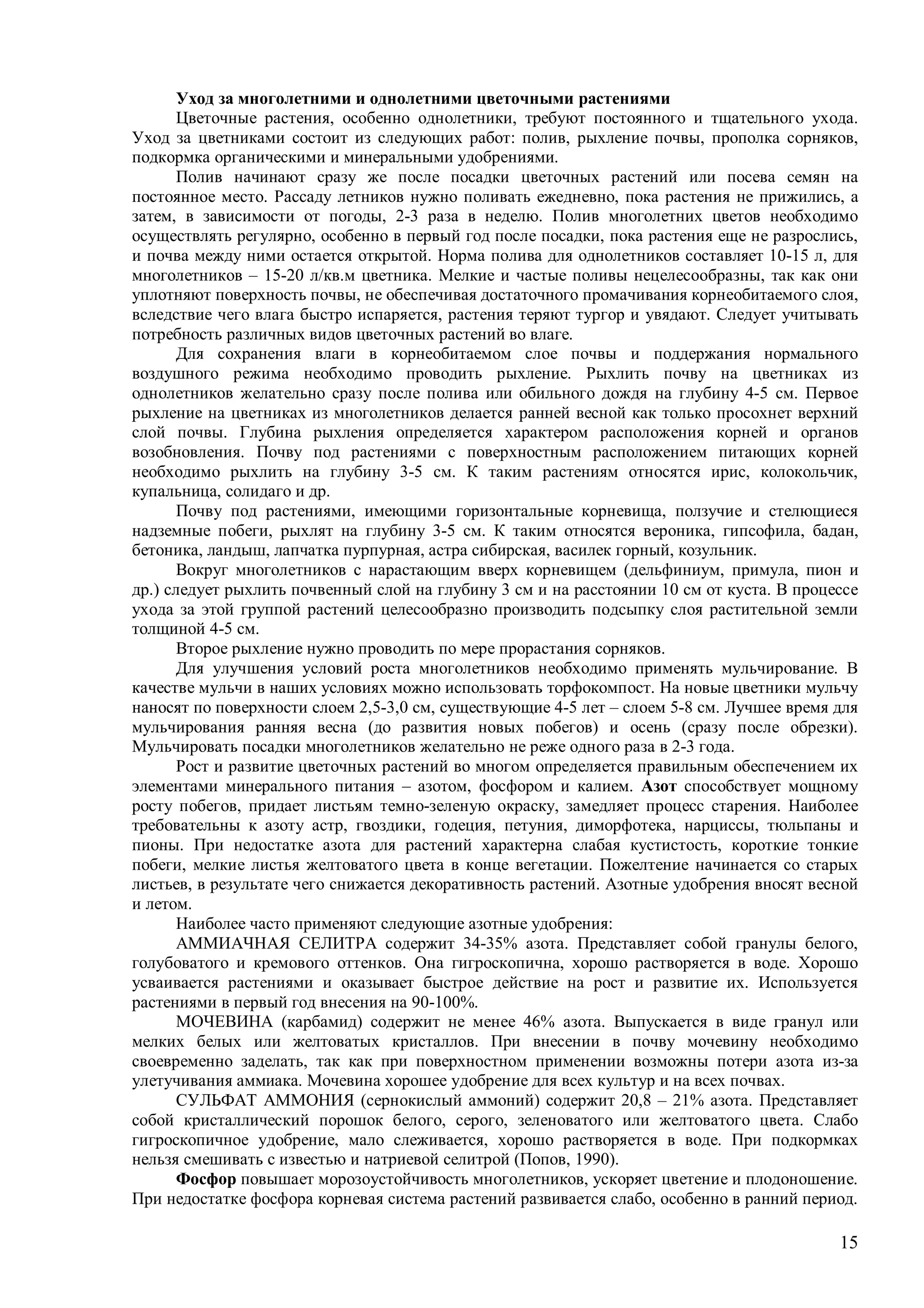 15
Уход за многолетними и однолетними цветочными растениями
Цветочные растения, особенно однолетники, требуют постоянного и тщательного ухода.
Уход за цветниками состоит из следующих работ: полив, рыхление почвы, прополка сорняков,
подкормка органическими и минеральными удобрениями.
Полив начинают сразу же после посадки цветочных растений или посева семян на
постоянное место. Рассаду летников нужно поливать ежедневно, пока растения не прижились, а
затем, в зависимости от погоды, 2-3 раза в неделю. Полив многолетних цветов необходимо
осуществлять регулярно, особенно в первый год после посадки, пока растения еще не разрослись,
и почва между ними остается открытой. Норма полива для однолетников составляет 10-15 л, для
многолетников – 15-20 л/кв.м цветника. Мелкие и частые поливы нецелесообразны, так как они
уплотняют поверхность почвы, не обеспечивая достаточного промачивания корнеобитаемого слоя,
вследствие чего влага быстро испаряется, растения теряют тургор и увядают. Следует учитывать
потребность различных видов цветочных растений во влаге.
Для сохранения влаги в корнеобитаемом слое почвы и поддержания нормального
воздушного режима необходимо проводить рыхление. Рыхлить почву на цветниках из
однолетников желательно сразу после полива или обильного дождя на глубину 4-5 см. Первое
рыхление на цветниках из многолетников делается ранней весной как только просохнет верхний
слой почвы. Глубина рыхления определяется характером расположения корней и органов
возобновления. Почву под растениями с поверхностным расположением питающих корней
необходимо рыхлить на глубину 3-5 см. К таким растениям относятся ирис, колокольчик,
купальница, солидаго и др.
Почву под растениями, имеющими горизонтальные корневища, ползучие и стелющиеся
надземные побеги, рыхлят на глубину 3-5 см. К таким относятся вероника, гипсофила, бадан,
бетоника, ландыш, лапчатка пурпурная, астра сибирская, василек горный, козульник.
Вокруг многолетников с нарастающим вверх корневищем (дельфиниум, примула, пион и
др.) следует рыхлить почвенный слой на глубину 3 см и на расстоянии 10 см от куста. В процессе
ухода за этой группой растений целесообразно производить подсыпку слоя растительной земли
толщиной 4-5 см.
Второе рыхление нужно проводить по мере прорастания сорняков.
Для улучшения условий роста многолетников необходимо применять мульчирование. В
качестве мульчи в наших условиях можно использовать торфокомпост. На новые цветники мульчу
наносят по поверхности слоем 2,5-3,0 см, существующие 4-5 лет – слоем 5-8 см. Лучшее время для
мульчирования ранняя весна (до развития новых побегов) и осень (сразу после обрезки).
Мульчировать посадки многолетников желательно не реже одного раза в 2-3 года.
Рост и развитие цветочных растений во многом определяется правильным обеспечением их
элементами минерального питания – азотом, фосфором и калием. Азот способствует мощному
росту побегов, придает листьям темно-зеленую окраску, замедляет процесс старения. Наиболее
требовательны к азоту астр, гвоздики, годеция, петуния, диморфотека, нарциссы, тюльпаны и
пионы. При недостатке азота для растений характерна слабая кустистость, короткие тонкие
побеги, мелкие листья желтоватого цвета в конце вегетации. Пожелтение начинается со старых
листьев, в результате чего снижается декоративность растений. Азотные удобрения вносят весной
и летом.
Наиболее часто применяют следующие азотные удобрения:
АММИАЧНАЯ СЕЛИТРА содержит 34-35% азота. Представляет собой гранулы белого,
голубоватого и кремового оттенков. Она гигроскопична, хорошо растворяется в воде. Хорошо
усваивается растениями и оказывает быстрое действие на рост и развитие их. Используется
растениями в первый год внесения на 90-100%.
МОЧЕВИНА (карбамид) содержит не менее 46% азота. Выпускается в виде гранул или
мелких белых или желтоватых кристаллов. При внесении в почву мочевину необходимо
своевременно заделать, так как при поверхностном применении возможны потери азота из-за
улетучивания аммиака. Мочевина хорошее удобрение для всех культур и на всех почвах.
СУЛЬФАТ АММОНИЯ (сернокислый аммоний) содержит 20,8 – 21% азота. Представляет
собой кристаллический порошок белого, серого, зеленоватого или желтоватого цвета. Слабо
гигроскопичное удобрение, мало слеживается, хорошо растворяется в воде. При подкормках
нельзя смешивать с известью и натриевой селитрой (Попов, 1990).
Фосфор повышает морозоустойчивость многолетников, ускоряет цветение и плодоношение.
При недостатке фосфора корневая система растений развивается слабо, особенно в ранний период.
 