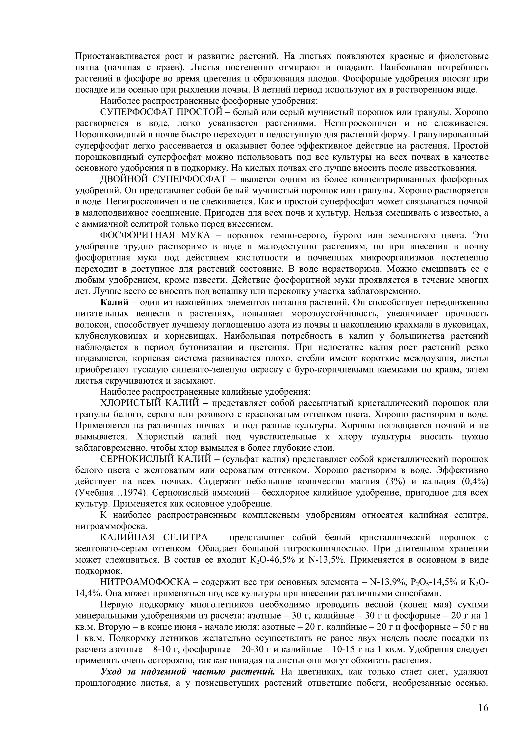 16
Приостанавливается рост и развитие растений. На листьях появляются красные и фиолетовые
пятна (начиная с краев). Листья постепенно отмирают и опадают. Наибольшая потребность
растений в фосфоре во время цветения и образования плодов. Фосфорные удобрения вносят при
посадке или осенью при рыхлении почвы. В летний период используют их в растворенном виде.
Наиболее распространенные фосфорные удобрения:
СУПЕРФОСФАТ ПРОСТОЙ – белый или серый мучнистый порошок или гранулы. Хорошо
растворяется в воде, легко усваивается растениями. Негигроскопичен и не слеживается.
Порошковидный в почве быстро переходит в недоступную для растений форму. Гранулированный
суперфосфат легко рассеивается и оказывает более эффективное действие на растения. Простой
порошковидный суперфосфат можно использовать под все культуры на всех почвах в качестве
основного удобрения и в подкормку. На кислых почвах его лучше вносить после известкования.
ДВОЙНОЙ СУПЕРФОСФАТ – является одним из более концентрированных фосфорных
удобрений. Он представляет собой белый мучнистый порошок или гранулы. Хорошо растворяется
в воде. Негигроскопичен и не слеживается. Как и простой суперфосфат может связываться почвой
в малоподвижное соединение. Пригоден для всех почв и культур. Нельзя смешивать с известью, а
с аммиачной селитрой только перед внесением.
ФОСФОРИТНАЯ МУКА – порошок темно-серого, бурого или землистого цвета. Это
удобрение трудно растворимо в воде и малодоступно растениям, но при внесении в почву
фосфоритная мука под действием кислотности и почвенных микроорганизмов постепенно
переходит в доступное для растений состояние. В воде нерастворима. Можно смешивать ее с
любым удобрением, кроме извести. Действие фосфоритной муки проявляется в течение многих
лет. Лучше всего ее вносить под вспашку или перекопку участка заблаговременно.
Калий – один из важнейших элементов питания растений. Он способствует передвижению
питательных веществ в растениях, повышает морозоустойчивость, увеличивает прочность
волокон, способствует лучшему поглощению азота из почвы и накоплению крахмала в луковицах,
клубнелуковицах и корневищах. Наибольшая потребность в калии у большинства растений
наблюдается в период бутонизации и цветения. При недостатке калия рост растений резко
подавляется, корневая система развивается плохо, стебли имеют короткие междоузлия, листья
приобретают тусклую синевато-зеленую окраску с буро-коричневыми каемками по краям, затем
листья скручиваются и засыхают.
Наиболее распространенные калийные удобрения:
ХЛОРИСТЫЙ КАЛИЙ – представляет собой рассыпчатый кристаллический порошок или
гранулы белого, серого или розового с красноватым оттенком цвета. Хорошо растворим в воде.
Применяется на различных почвах и под разные культуры. Хорошо поглощается почвой и не
вымывается. Хлористый калий под чувствительные к хлору культуры вносить нужно
заблаговременно, чтобы хлор вымылся в более глубокие слои.
СЕРНОКИСЛЫЙ КАЛИЙ – (сульфат калия) представляет собой кристаллический порошок
белого цвета с желтоватым или сероватым оттенком. Хорошо растворим в воде. Эффективно
действует на всех почвах. Содержит небольшое количество магния (3%) и кальция (0,4%)
(Учебная…1974). Сернокислый аммоний – бесхлорное калийное удобрение, пригодное для всех
культур. Применяется как основное удобрение.
К наиболее распространенным комплексным удобрениям относятся калийная селитра,
нитроаммофоска.
КАЛИЙНАЯ СЕЛИТРА – представляет собой белый кристаллический порошок с
желтовато-серым оттенком. Обладает большой гигроскопичностью. При длительном хранении
может слеживаться. В состав ее входит К2О-46,5% и N-13,5%. Применяется в основном в виде
подкормок.
НИТРОАМОФОСКА – содержит все три основных элемента – N-13,9%, P2O5-14,5% и К2О-
14,4%. Она может применяться под все культуры при внесении различными способами.
Первую подкормку многолетников необходимо проводить весной (конец мая) сухими
минеральными удобрениями из расчета: азотные – 30 г, калийные – 30 г и фосфорные – 20 г на 1
кв.м. Вторую – в конце июня - начале июля: азотные – 20 г, калийные – 20 г и фосфорные – 50 г на
1 кв.м. Подкормку летников желательно осуществлять не ранее двух недель после посадки из
расчета азотные – 8-10 г, фосфорные – 20-30 г и калийные – 10-15 г на 1 кв.м. Удобрения следует
применять очень осторожно, так как попадая на листья они могут обжигать растения.
Уход за надземной частью растений. На цветниках, как только стает снег, удаляют
прошлогодние листья, а у познецветущих растений отцветшие побеги, необрезанные осенью.
 