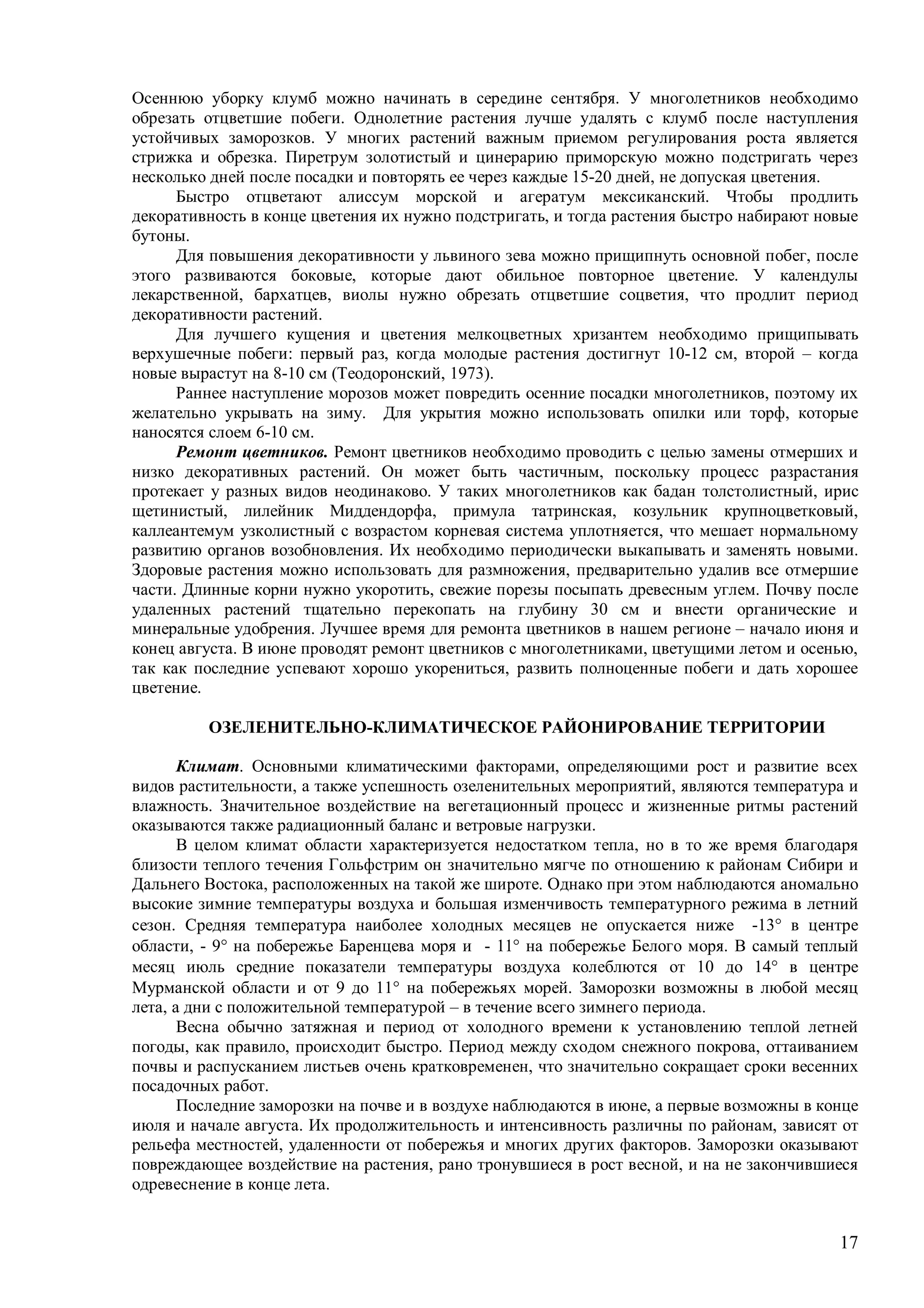 17
Осеннюю уборку клумб можно начинать в середине сентября. У многолетников необходимо
обрезать отцветшие побеги. Однолетние растения лучше удалять с клумб после наступления
устойчивых заморозков. У многих растений важным приемом регулирования роста является
стрижка и обрезка. Пиретрум золотистый и цинерарию приморскую можно подстригать через
несколько дней после посадки и повторять ее через каждые 15-20 дней, не допуская цветения.
Быстро отцветают алиссум морской и агератум мексиканский. Чтобы продлить
декоративность в конце цветения их нужно подстригать, и тогда растения быстро набирают новые
бутоны.
Для повышения декоративности у львиного зева можно прищипнуть основной побег, после
этого развиваются боковые, которые дают обильное повторное цветение. У календулы
лекарственной, бархатцев, виолы нужно обрезать отцветшие соцветия, что продлит период
декоративности растений.
Для лучшего кущения и цветения мелкоцветных хризантем необходимо прищипывать
верхушечные побеги: первый раз, когда молодые растения достигнут 10-12 см, второй – когда
новые вырастут на 8-10 см (Теодоронский, 1973).
Раннее наступление морозов может повредить осенние посадки многолетников, поэтому их
желательно укрывать на зиму. Для укрытия можно использовать опилки или торф, которые
наносятся слоем 6-10 см.
Ремонт цветников. Ремонт цветников необходимо проводить с целью замены отмерших и
низко декоративных растений. Он может быть частичным, поскольку процесс разрастания
протекает у разных видов неодинаково. У таких многолетников как бадан толстолистный, ирис
щетинистый, лилейник Миддендорфа, примула татринская, козульник крупноцветковый,
каллеантемум узколистный с возрастом корневая система уплотняется, что мешает нормальному
развитию органов возобновления. Их необходимо периодически выкапывать и заменять новыми.
Здоровые растения можно использовать для размножения, предварительно удалив все отмершие
части. Длинные корни нужно укоротить, свежие порезы посыпать древесным углем. Почву после
удаленных растений тщательно перекопать на глубину 30 см и внести органические и
минеральные удобрения. Лучшее время для ремонта цветников в нашем регионе – начало июня и
конец августа. В июне проводят ремонт цветников с многолетниками, цветущими летом и осенью,
так как последние успевают хорошо укорениться, развить полноценные побеги и дать хорошее
цветение.
ОЗЕЛЕНИТЕЛЬНО-КЛИМАТИЧЕСКОЕ РАЙОНИРОВАНИЕ ТЕРРИТОРИИ
Климат. Основными климатическими факторами, определяющими рост и развитие всех
видов растительности, а также успешность озеленительных мероприятий, являются температура и
влажность. Значительное воздействие на вегетационный процесс и жизненные ритмы растений
оказываются также радиационный баланс и ветровые нагрузки.
В целом климат области характеризуется недостатком тепла, но в то же время благодаря
близости теплого течения Гольфстрим он значительно мягче по отношению к районам Сибири и
Дальнего Востока, расположенных на такой же широте. Однако при этом наблюдаются аномально
высокие зимние температуры воздуха и большая изменчивость температурного режима в летний
сезон. Средняя температура наиболее холодных месяцев не опускается ниже -13 в центре
области, - 9 на побережье Баренцева моря и - 11 на побережье Белого моря. В самый теплый
месяц июль средние показатели температуры воздуха колеблются от 10 до 14 в центре
Мурманской области и от 9 до 11 на побережьях морей. Заморозки возможны в любой месяц
лета, а дни с положительной температурой – в течение всего зимнего периода.
Весна обычно затяжная и период от холодного времени к установлению теплой летней
погоды, как правило, происходит быстро. Период между сходом снежного покрова, оттаиванием
почвы и распусканием листьев очень кратковременен, что значительно сокращает сроки весенних
посадочных работ.
Последние заморозки на почве и в воздухе наблюдаются в июне, а первые возможны в конце
июля и начале августа. Их продолжительность и интенсивность различны по районам, зависят от
рельефа местностей, удаленности от побережья и многих других факторов. Заморозки оказывают
повреждающее воздействие на растения, рано тронувшиеся в рост весной, и на не закончившиеся
одревеснение в конце лета.
 