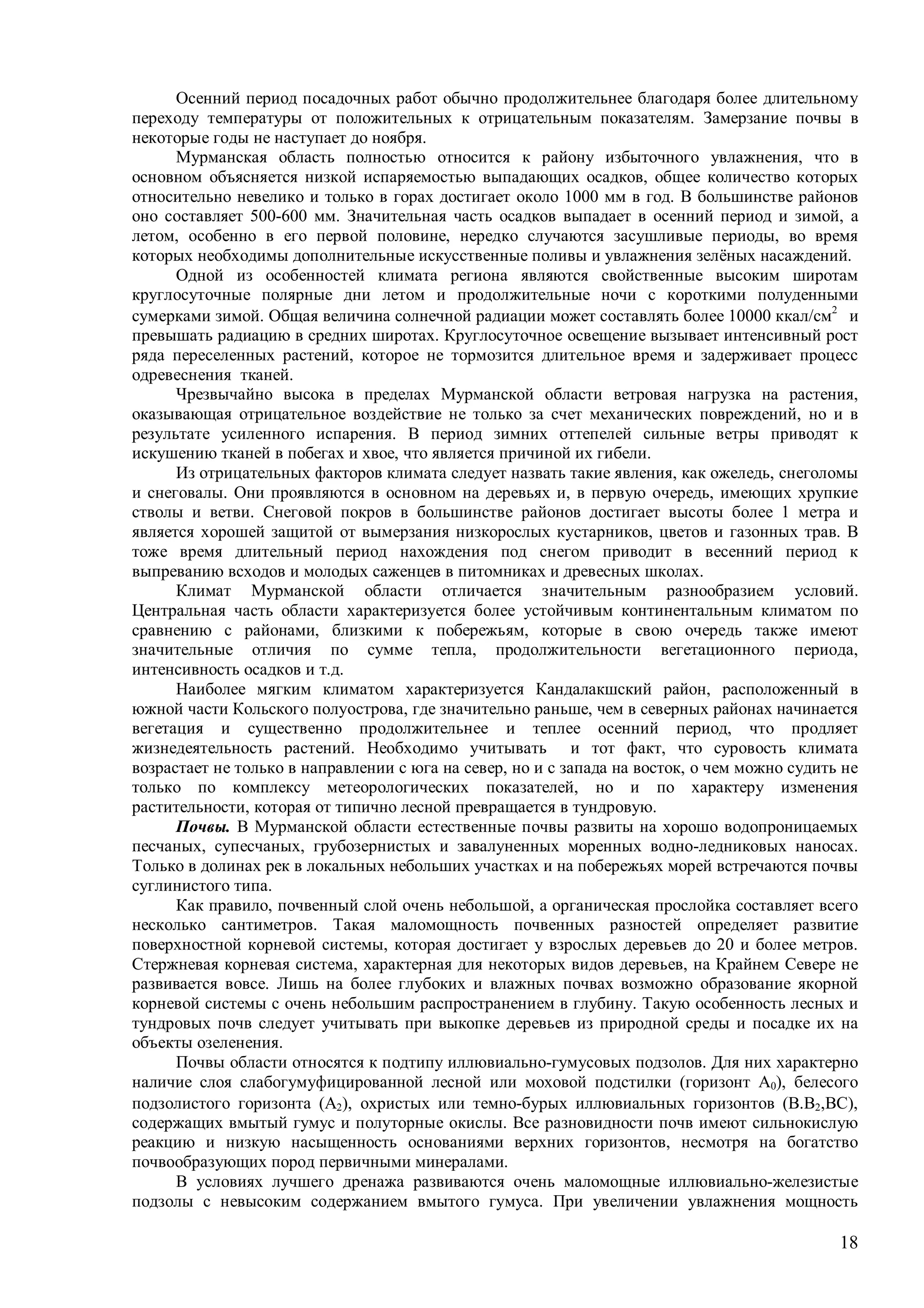 18
Осенний период посадочных работ обычно продолжительнее благодаря более длительному
переходу температуры от положительных к отрицательным показателям. Замерзание почвы в
некоторые годы не наступает до ноября.
Мурманская область полностью относится к району избыточного увлажнения, что в
основном объясняется низкой испаряемостью выпадающих осадков, общее количество которых
относительно невелико и только в горах достигает около 1000 мм в год. В большинстве районов
оно составляет 500-600 мм. Значительная часть осадков выпадает в осенний период и зимой, а
летом, особенно в его первой половине, нередко случаются засушливые периоды, во время
которых необходимы дополнительные искусственные поливы и увлажнения зелёных насаждений.
Одной из особенностей климата региона являются свойственные высоким широтам
круглосуточные полярные дни летом и продолжительные ночи с короткими полуденными
сумерками зимой. Общая величина солнечной радиации может составлять более 10000 ккал/см
и
превышать радиацию в средних широтах. Круглосуточное освещение вызывает интенсивный рост
ряда переселенных растений, которое не тормозится длительное время и задерживает процесс
одревеснения тканей.
Чрезвычайно высока в пределах Мурманской области ветровая нагрузка на растения,
оказывающая отрицательное воздействие не только за счет механических повреждений, но и в
результате усиленного испарения. В период зимних оттепелей сильные ветры приводят к
искушению тканей в побегах и хвое, что является причиной их гибели.
Из отрицательных факторов климата следует назвать такие явления, как ожеледь, снеголомы
и снеговалы. Они проявляются в основном на деревьях и, в первую очередь, имеющих хрупкие
стволы и ветви. Снеговой покров в большинстве районов достигает высоты более 1 метра и
является хорошей защитой от вымерзания низкорослых кустарников, цветов и газонных трав. В
тоже время длительный период нахождения под снегом приводит в весенний период к
выпреванию всходов и молодых саженцев в питомниках и древесных школах.
Климат Мурманской области отличается значительным разнообразием условий.
Центральная часть области характеризуется более устойчивым континентальным климатом по
сравнению с районами, близкими к побережьям, которые в свою очередь также имеют
значительные отличия по сумме тепла, продолжительности вегетационного периода,
интенсивность осадков и т.д.
Наиболее мягким климатом характеризуется Кандалакшский район, расположенный в
южной части Кольского полуострова, где значительно раньше, чем в северных районах начинается
вегетация и существенно продолжительнее и теплее осенний период, что продляет
жизнедеятельность растений. Необходимо учитывать и тот факт, что суровость климата
возрастает не только в направлении с юга на север, но и с запада на восток, о чем можно судить не
только по комплексу метеорологических показателей, но и по характеру изменения
растительности, которая от типично лесной превращается в тундровую.
Почвы. В Мурманской области естественные почвы развиты на хорошо водопроницаемых
песчаных, супесчаных, грубозернистых и завалуненных моренных водно-ледниковых наносах.
Только в долинах рек в локальных небольших участках и на побережьях морей встречаются почвы
суглинистого типа.
Как правило, почвенный слой очень небольшой, а органическая прослойка составляет всего
несколько сантиметров. Такая маломощность почвенных разностей определяет развитие
поверхностной корневой системы, которая достигает у взрослых деревьев до 20 и более метров.
Стержневая корневая система, характерная для некоторых видов деревьев, на Крайнем Севере не
развивается вовсе. Лишь на более глубоких и влажных почвах возможно образование якорной
корневой системы с очень небольшим распространением в глубину. Такую особенность лесных и
тундровых почв следует учитывать при выкопке деревьев из природной среды и посадке их на
объекты озеленения.
Почвы области относятся к подтипу иллювиально-гумусовых подзолов. Для них характерно
наличие слоя слабогумуфицированной лесной или моховой подстилки (горизонт А0), белесого
подзолистого горизонта (А), охристых или темно-бурых иллювиальных горизонтов (В.В,ВС),
содержащих вмытый гумус и полуторные окислы. Все разновидности почв имеют сильнокислую
реакцию и низкую насыщенность основаниями верхних горизонтов, несмотря на богатство
почвообразующих пород первичными минералами.
В условиях лучшего дренажа развиваются очень маломощные иллювиально-железистые
подзолы с невысоким содержанием вмытого гумуса. При увеличении увлажнения мощность
 