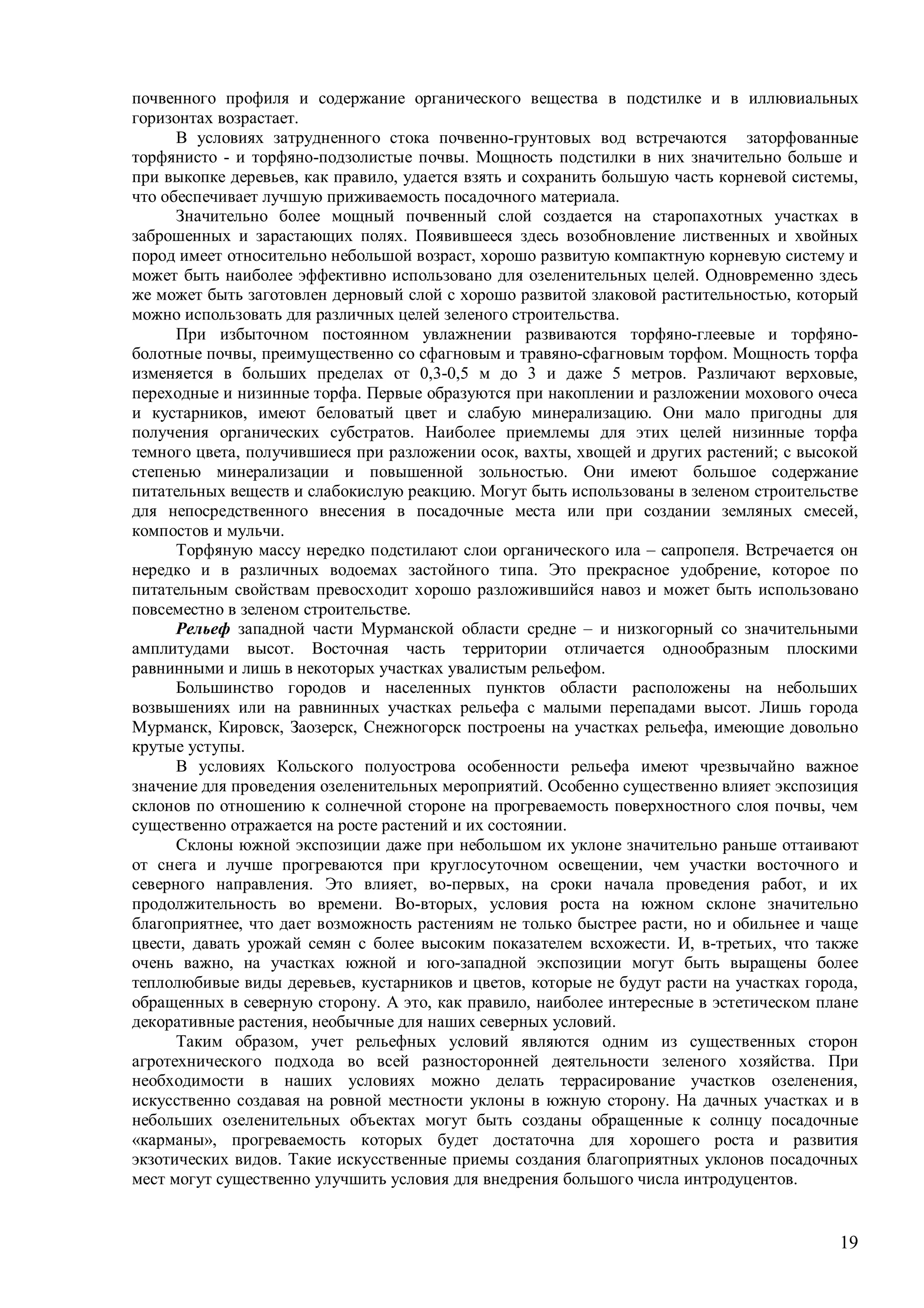 19
почвенного профиля и содержание органического вещества в подстилке и в иллювиальных
горизонтах возрастает.
В условиях затрудненного стока почвенно-грунтовых вод встречаются заторфованные
торфянисто - и торфяно-подзолистые почвы. Мощность подстилки в них значительно больше и
при выкопке деревьев, как правило, удается взять и сохранить большую часть корневой системы,
что обеспечивает лучшую приживаемость посадочного материала.
Значительно более мощный почвенный слой создается на старопахотных участках в
заброшенных и зарастающих полях. Появившееся здесь возобновление лиственных и хвойных
пород имеет относительно небольшой возраст, хорошо развитую компактную корневую систему и
может быть наиболее эффективно использовано для озеленительных целей. Одновременно здесь
же может быть заготовлен дерновый слой с хорошо развитой злаковой растительностью, который
можно использовать для различных целей зеленого строительства.
При избыточном постоянном увлажнении развиваются торфяно-глеевые и торфяно-
болотные почвы, преимущественно со сфагновым и травяно-сфагновым торфом. Мощность торфа
изменяется в больших пределах от 0,3-0,5 м до 3 и даже 5 метров. Различают верховые,
переходные и низинные торфа. Первые образуются при накоплении и разложении мохового очеса
и кустарников, имеют беловатый цвет и слабую минерализацию. Они мало пригодны для
получения органических субстратов. Наиболее приемлемы для этих целей низинные торфа
темного цвета, получившиеся при разложении осок, вахты, хвощей и других растений; с высокой
степенью минерализации и повышенной зольностью. Они имеют большое содержание
питательных веществ и слабокислую реакцию. Могут быть использованы в зеленом строительстве
для непосредственного внесения в посадочные места или при создании земляных смесей,
компостов и мульчи.
Торфяную массу нередко подстилают слои органического ила – сапропеля. Встречается он
нередко и в различных водоемах застойного типа. Это прекрасное удобрение, которое по
питательным свойствам превосходит хорошо разложившийся навоз и может быть использовано
повсеместно в зеленом строительстве.
Рельеф западной части Мурманской области средне – и низкогорный со значительными
амплитудами высот. Восточная часть территории отличается однообразным плоскими
равнинными и лишь в некоторых участках увалистым рельефом.
Большинство городов и населенных пунктов области расположены на небольших
возвышениях или на равнинных участках рельефа с малыми перепадами высот. Лишь города
Мурманск, Кировск, Заозерск, Снежногорск построены на участках рельефа, имеющие довольно
крутые уступы.
В условиях Кольского полуострова особенности рельефа имеют чрезвычайно важное
значение для проведения озеленительных мероприятий. Особенно существенно влияет экспозиция
склонов по отношению к солнечной стороне на прогреваемость поверхностного слоя почвы, чем
существенно отражается на росте растений и их состоянии.
Склоны южной экспозиции даже при небольшом их уклоне значительно раньше оттаивают
от снега и лучше прогреваются при круглосуточном освещении, чем участки восточного и
северного направления. Это влияет, во-первых, на сроки начала проведения работ, и их
продолжительность во времени. Во-вторых, условия роста на южном склоне значительно
благоприятнее, что дает возможность растениям не только быстрее расти, но и обильнее и чаще
цвести, давать урожай семян с более высоким показателем всхожести. И, в-третьих, что также
очень важно, на участках южной и юго-западной экспозиции могут быть выращены более
теплолюбивые виды деревьев, кустарников и цветов, которые не будут расти на участках города,
обращенных в северную сторону. А это, как правило, наиболее интересные в эстетическом плане
декоративные растения, необычные для наших северных условий.
Таким образом, учет рельефных условий являются одним из существенных сторон
агротехнического подхода во всей разносторонней деятельности зеленого хозяйства. При
необходимости в наших условиях можно делать террасирование участков озеленения,
искусственно создавая на ровной местности уклоны в южную сторону. На дачных участках и в
небольших озеленительных объектах могут быть созданы обращенные к солнцу посадочные
«карманы», прогреваемость которых будет достаточна для хорошего роста и развития
экзотических видов. Такие искусственные приемы создания благоприятных уклонов посадочных
мест могут существенно улучшить условия для внедрения большого числа интродуцентов.
 
