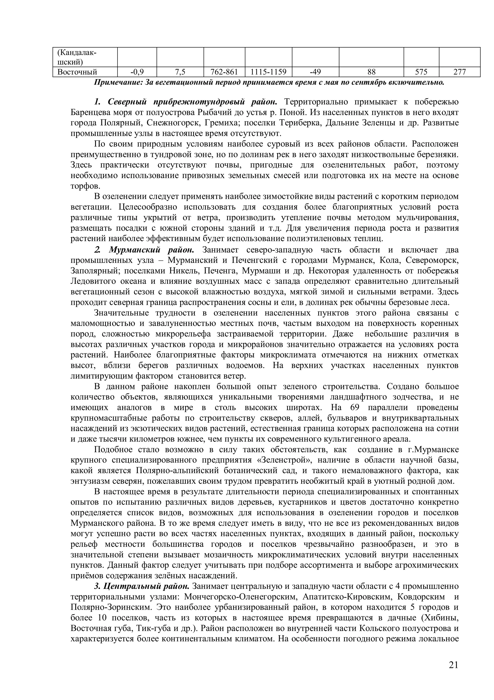 21
(Кандалак-
шский)
Восточный -0,9 7,5 762-861 1115-1159 -49 88 575 277
Примечание: За вегетационный период принимается время с мая по сентябрь включительно.
1. Северный прибрежнотундровый район. Территориально примыкает к побережью
Баренцева моря от полуострова Рыбачий до устья р. Поной. Из населенных пунктов в него входят
города Полярный, Снежногорск, Гремиха; поселки Териберка, Дальние Зеленцы и др. Развитые
промышленные узлы в настоящее время отсутствуют.
По своим природным условиям наиболее суровый из всех районов области. Расположен
преимущественно в тундровой зоне, но по долинам рек в него заходят низкоствольные березняки.
Здесь практически отсутствуют почвы, пригодные для озеленительных работ, поэтому
необходимо использование привозных земельных смесей или подготовка их на месте на основе
торфов.
В озеленении следует применять наиболее зимостойкие виды растений с коротким периодом
вегетации. Целесообразно использовать для создания более благоприятных условий роста
различные типы укрытий от ветра, производить утепление почвы методом мульчирования,
размещать посадки с южной стороны зданий и т.д. Для увеличения периода роста и развития
растений наиболее эффективным будет использование полиэтиленовых теплиц.
. Мурманский район. Занимает северо-западную часть области и включает два
промышленных узла – Мурманский и Печенгский с городами Мурманск, Кола, Североморск,
Заполярный; поселками Никель, Печенга, Мурмаши и др. Некоторая удаленность от побережья
Ледовитого океана и влияние воздушных масс с запада определяют сравнительно длительный
вегетационный сезон с высокой влажностью воздуха, мягкой зимой и сильными ветрами. Здесь
проходит северная граница распространения сосны и ели, в долинах рек обычны березовые леса.
Значительные трудности в озеленении населенных пунктов этого района связаны с
маломощностью и завалуненностью местных почв, частым выходом на поверхность коренных
пород, сложностью микрорельефа застраиваемой территории. Даже небольшие различия в
высотах различных участков города и микрорайонов значительно отражается на условиях роста
растений. Наиболее благоприятные факторы микроклимата отмечаются на нижних отметках
высот, вблизи берегов различных водоемов. На верхних участках населенных пунктов
лимитирующим фактором становится ветер.
В данном районе накоплен большой опыт зеленого строительства. Создано большое
количество объектов, являющихся уникальными творениями ландшафтного зодчества, и не
имеющих аналогов в мире в столь высоких широтах. На 69 параллели проведены
крупномасштабные работы по строительству скверов, аллей, бульваров и внутриквартальных
насаждений из экзотических видов растений, естественная граница которых расположена на сотни
и даже тысячи километров южнее, чем пункты их современного культигенного ареала.
Подобное стало возможно в силу таких обстоятельств, как создание в г.Мурманске
крупного специализированного предприятия «Зеленстрой», наличие в области научной базы,
какой является Полярно-альпийский ботанический сад, и такого немаловажного фактора, как
энтузиазм северян, пожелавших своим трудом превратить необжитый край в уютный родной дом.
В настоящее время в результате длительности периода специализированных и спонтанных
опытов по испытанию различных видов деревьев, кустарников и цветов достаточно конкретно
определяется список видов, возможных для использования в озеленении городов и поселков
Мурманского района. В то же время следует иметь в виду, что не все из рекомендованных видов
могут успешно расти во всех частях населенных пунктах, входящих в данный район, поскольку
рельеф местности большинства городов и поселков чрезвычайно разнообразен, и это в
значительной степени вызывает мозаичность микроклиматических условий внутри населенных
пунктов. Данный фактор следует учитывать при подборе ассортимента и выборе агрохимических
приёмов содержания зелёных насаждений.
3. Центральный район. Занимает центральную и западную части области с 4 промышленно
территориальными узлами: Мончегорско-Оленегорским, Апатитско-Кировским, Ковдорским и
Полярно-Зоринским. Это наиболее урбанизированный район, в котором находится 5 городов и
более 10 поселков, часть из которых в настоящее время превращаются в дачные (Хибины,
Восточная губа, Тик-губа и др.). Район расположен во внутренней части Кольского полуострова и
характеризуется более континентальным климатом. На особенности погодного режима локальное
 