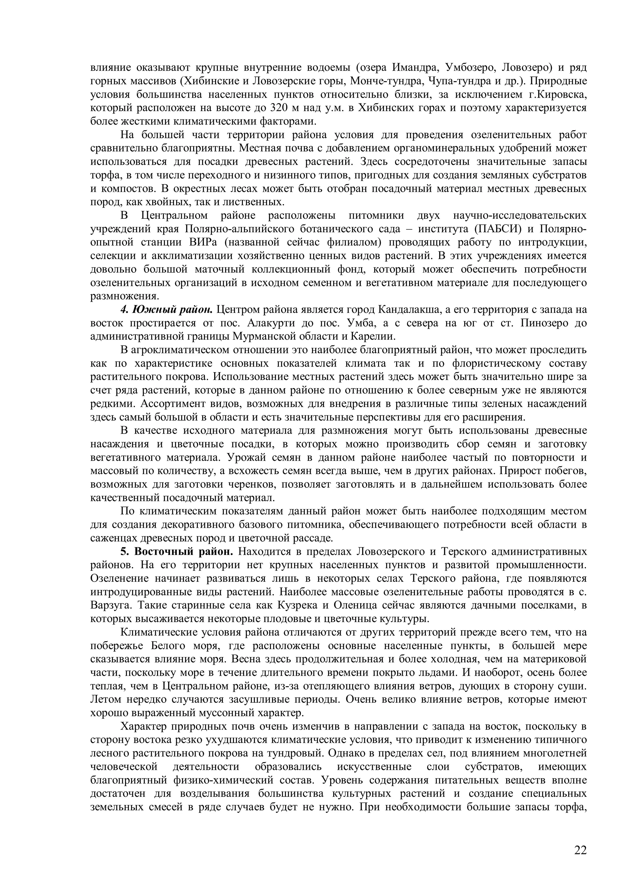 22
влияние оказывают крупные внутренние водоемы (озера Имандра, Умбозеро, Ловозеро) и ряд
горных массивов (Хибинские и Ловозерские горы, Монче-тундра, Чупа-тундра и др.). Природные
условия большинства населенных пунктов относительно близки, за исключением г.Кировска,
который расположен на высоте до 320 м над у.м. в Хибинских горах и поэтому характеризуется
более жесткими климатическими факторами.
На большей части территории района условия для проведения озеленительных работ
сравнительно благоприятны. Местная почва с добавлением органоминеральных удобрений может
использоваться для посадки древесных растений. Здесь сосредоточены значительные запасы
торфа, в том числе переходного и низинного типов, пригодных для создания земляных субстратов
и компостов. В окрестных лесах может быть отобран посадочный материал местных древесных
пород, как хвойных, так и лиственных.
В Центральном районе расположены питомники двух научно-исследовательских
учреждений края Полярно-альпийского ботанического сада – института (ПАБСИ) и Полярно-
опытной станции ВИРа (названной сейчас филиалом) проводящих работу по интродукции,
селекции и акклиматизации хозяйственно ценных видов растений. В этих учреждениях имеется
довольно большой маточный коллекционный фонд, который может обеспечить потребности
озеленительных организаций в исходном семенном и вегетативном материале для последующего
размножения.
4. Южный район. Центром района является город Кандалакша, а его территория с запада на
восток простирается от пос. Алакурти до пос. Умба, а с севера на юг от ст. Пинозеро до
административной границы Мурманской области и Карелии.
В агроклиматическом отношении это наиболее благоприятный район, что может проследить
как по характеристике основных показателей климата так и по флористическому составу
растительного покрова. Использование местных растений здесь может быть значительно шире за
счет ряда растений, которые в данном районе по отношению к более северным уже не являются
редкими. Ассортимент видов, возможных для внедрения в различные типы зеленых насаждений
здесь самый большой в области и есть значительные перспективы для его расширения.
В качестве исходного материала для размножения могут быть использованы древесные
насаждения и цветочные посадки, в которых можно производить сбор семян и заготовку
вегетативного материала. Урожай семян в данном районе наиболее частый по повторности и
массовый по количеству, а всхожесть семян всегда выше, чем в других районах. Прирост побегов,
возможных для заготовки черенков, позволяет заготовлять и в дальнейшем использовать более
качественный посадочный материал.
По климатическим показателям данный район может быть наиболее подходящим местом
для создания декоративного базового питомника, обеспечивающего потребности всей области в
саженцах древесных пород и цветочной рассаде.
5. Восточный район. Находится в пределах Ловозерского и Терского административных
районов. На его территории нет крупных населенных пунктов и развитой промышленности.
Озеленение начинает развиваться лишь в некоторых селах Терского района, где появляются
интродуцированные виды растений. Наиболее массовые озеленительные работы проводятся в с.
Варзуга. Такие старинные села как Кузрека и Оленица сейчас являются дачными поселками, в
которых высаживается некоторые плодовые и цветочные культуры.
Климатические условия района отличаются от других территорий прежде всего тем, что на
побережье Белого моря, где расположены основные населенные пункты, в большей мере
сказывается влияние моря. Весна здесь продолжительная и более холодная, чем на материковой
части, поскольку море в течение длительного времени покрыто льдами. И наоборот, осень более
теплая, чем в Центральном районе, из-за отепляющего влияния ветров, дующих в сторону суши.
Летом нередко случаются засушливые периоды. Очень велико влияние ветров, которые имеют
хорошо выраженный муссонный характер.
Характер природных почв очень изменчив в направлении с запада на восток, поскольку в
сторону востока резко ухудшаются климатические условия, что приводит к изменению типичного
лесного растительного покрова на тундровый. Однако в пределах сел, под влиянием многолетней
человеческой деятельности образовались искусственные слои субстратов, имеющих
благоприятный физико-химический состав. Уровень содержания питательных веществ вполне
достаточен для возделывания большинства культурных растений и создание специальных
земельных смесей в ряде случаев будет не нужно. При необходимости большие запасы торфа,
 