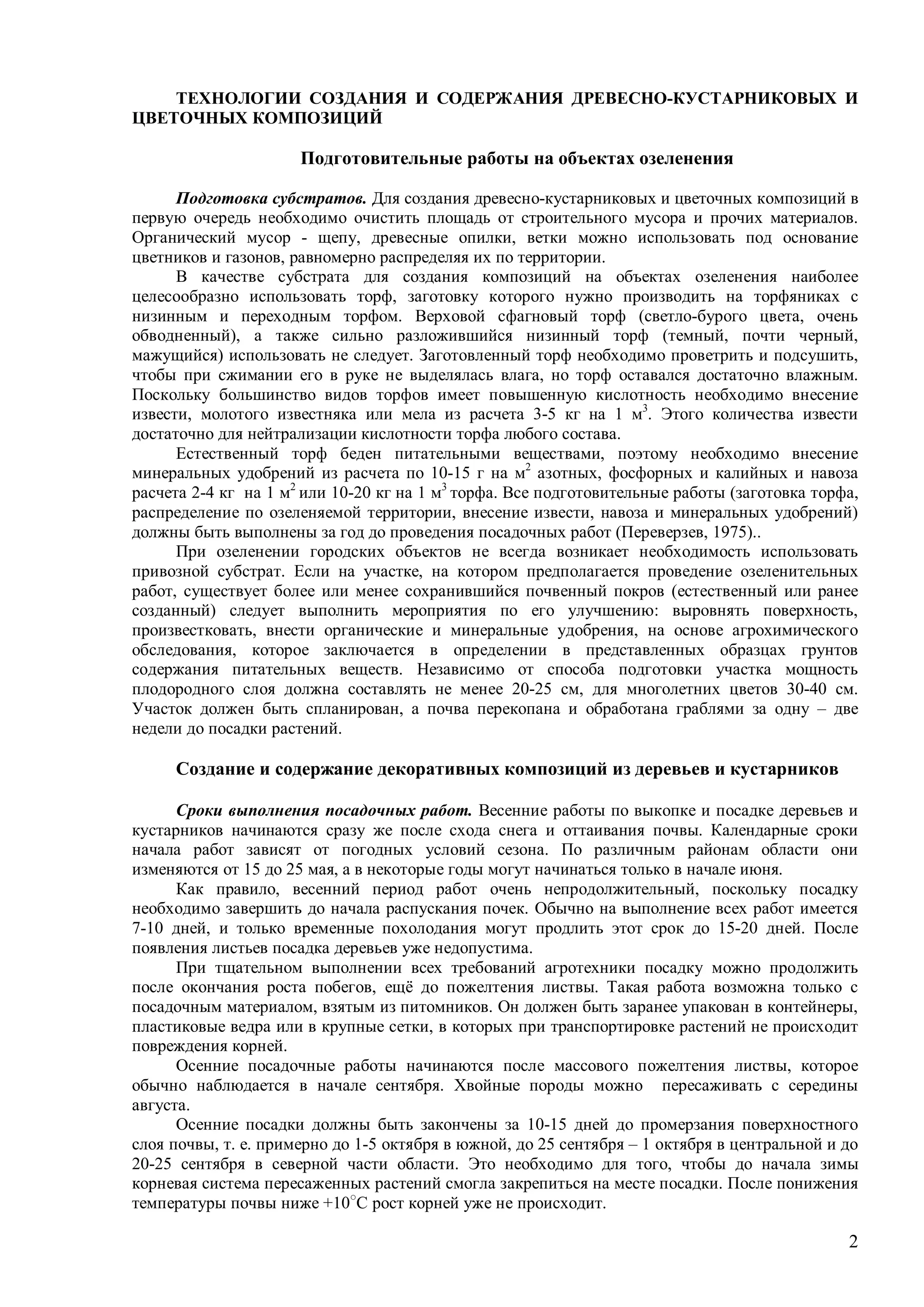 2
ТЕХНОЛОГИИ СОЗДАНИЯ И СОДЕРЖАНИЯ ДРЕВЕСНО-КУСТАРНИКОВЫХ И
ЦВЕТОЧНЫХ КОМПОЗИЦИЙ
Подготовительные работы на объектах озеленения
Подготовка субстратов. Для создания древесно-кустарниковых и цветочных композиций в
первую очередь необходимо очистить площадь от строительного мусора и прочих материалов.
Органический мусор - щепу, древесные опилки, ветки можно использовать под основание
цветников и газонов, равномерно распределяя их по территории.
В качестве субстрата для создания композиций на объектах озеленения наиболее
целесообразно использовать торф, заготовку которого нужно производить на торфяниках с
низинным и переходным торфом. Верховой сфагновый торф (светло-бурого цвета, очень
обводненный), а также сильно разложившийся низинный торф (темный, почти черный,
мажущийся) использовать не следует. Заготовленный торф необходимо проветрить и подсушить,
чтобы при сжимании его в руке не выделялась влага, но торф оставался достаточно влажным.
Поскольку большинство видов торфов имеет повышенную кислотность необходимо внесение
извести, молотого известняка или мела из расчета 3-5 кг на 1 м3
. Этого количества извести
достаточно для нейтрализации кислотности торфа любого состава.
Естественный торф беден питательными веществами, поэтому необходимо внесение
минеральных удобрений из расчета по 10-15 г на м2
азотных, фосфорных и калийных и навоза
расчета 2-4 кг на 1 м2
или 10-20 кг на 1 м3
торфа. Все подготовительные работы (заготовка торфа,
распределение по озеленяемой территории, внесение извести, навоза и минеральных удобрений)
должны быть выполнены за год до проведения посадочных работ (Переверзев, 1975)..
При озеленении городских объектов не всегда возникает необходимость использовать
привозной субстрат. Если на участке, на котором предполагается проведение озеленительных
работ, существует более или менее сохранившийся почвенный покров (естественный или ранее
созданный) следует выполнить мероприятия по его улучшению: выровнять поверхность,
произвестковать, внести органические и минеральные удобрения, на основе агрохимического
обследования, которое заключается в определении в представленных образцах грунтов
содержания питательных веществ. Независимо от способа подготовки участка мощность
плодородного слоя должна составлять не менее 20-25 см, для многолетних цветов 30-40 см.
Участок должен быть спланирован, а почва перекопана и обработана граблями за одну – две
недели до посадки растений.
Создание и содержание декоративных композиций из деревьев и кустарников
Сроки выполнения посадочных работ. Весенние работы по выкопке и посадке деревьев и
кустарников начинаются сразу же после схода снега и оттаивания почвы. Календарные сроки
начала работ зависят от погодных условий сезона. По различным районам области они
изменяются от 15 до 25 мая, а в некоторые годы могут начинаться только в начале июня.
Как правило, весенний период работ очень непродолжительный, поскольку посадку
необходимо завершить до начала распускания почек. Обычно на выполнение всех работ имеется
7-10 дней, и только временные похолодания могут продлить этот срок до 15-20 дней. После
появления листьев посадка деревьев уже недопустима.
При тщательном выполнении всех требований агротехники посадку можно продолжить
после окончания роста побегов, ещё до пожелтения листвы. Такая работа возможна только с
посадочным материалом, взятым из питомников. Он должен быть заранее упакован в контейнеры,
пластиковые ведра или в крупные сетки, в которых при транспортировке растений не происходит
повреждения корней.
Осенние посадочные работы начинаются после массового пожелтения листвы, которое
обычно наблюдается в начале сентября. Хвойные породы можно пересаживать с середины
августа.
Осенние посадки должны быть закончены за 10-15 дней до промерзания поверхностного
слоя почвы, т. е. примерно до 1-5 октября в южной, до 25 сентября – 1 октября в центральной и до
20-25 сентября в северной части области. Это необходимо для того, чтобы до начала зимы
корневая система пересаженных растений смогла закрепиться на месте посадки. После понижения
температуры почвы ниже +10○
С рост корней уже не происходит.
 