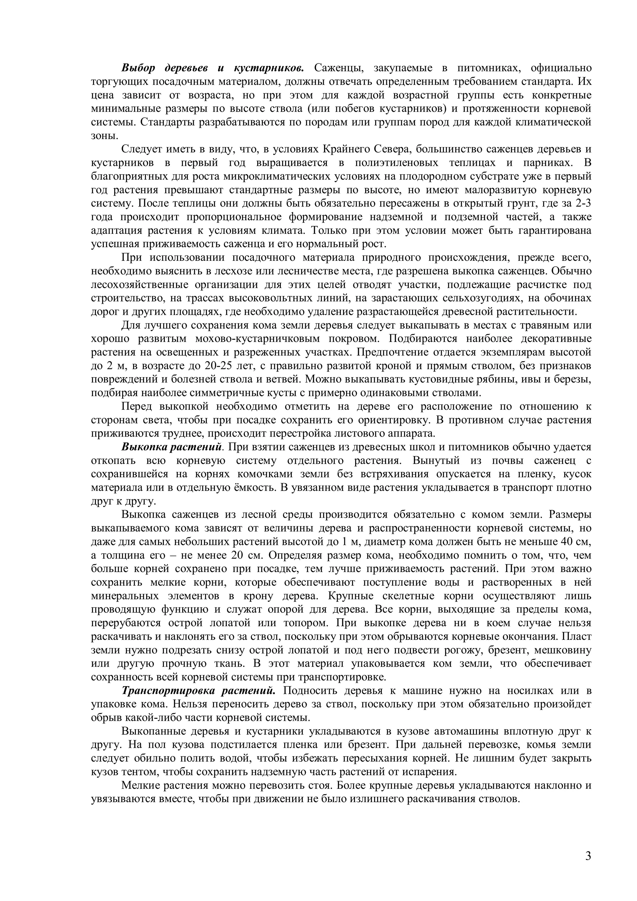 3
Выбор деревьев и кустарников. Саженцы, закупаемые в питомниках, официально
торгующих посадочным материалом, должны отвечать определенным требованием стандарта. Их
цена зависит от возраста, но при этом для каждой возрастной группы есть конкретные
минимальные размеры по высоте ствола (или побегов кустарников) и протяженности корневой
системы. Стандарты разрабатываются по породам или группам пород для каждой климатической
зоны.
Следует иметь в виду, что, в условиях Крайнего Севера, большинство саженцев деревьев и
кустарников в первый год выращивается в полиэтиленовых теплицах и парниках. В
благоприятных для роста микроклиматических условиях на плодородном субстрате уже в первый
год растения превышают стандартные размеры по высоте, но имеют малоразвитую корневую
систему. После теплицы они должны быть обязательно пересажены в открытый грунт, где за 2-3
года происходит пропорциональное формирование надземной и подземной частей, а также
адаптация растения к условиям климата. Только при этом условии может быть гарантирована
успешная приживаемость саженца и его нормальный рост.
При использовании посадочного материала природного происхождения, прежде всего,
необходимо выяснить в лесхозе или лесничестве места, где разрешена выкопка саженцев. Обычно
лесохозяйственные организации для этих целей отводят участки, подлежащие расчистке под
строительство, на трассах высоковольтных линий, на зарастающих сельхозугодиях, на обочинах
дорог и других площадях, где необходимо удаление разрастающейся древесной растительности.
Для лучшего сохранения кома земли деревья следует выкапывать в местах с травяным или
хорошо развитым мохово-кустарничковым покровом. Подбираются наиболее декоративные
растения на освещенных и разреженных участках. Предпочтение отдается экземплярам высотой
до 2 м, в возрасте до 20-25 лет, с правильно развитой кроной и прямым стволом, без признаков
повреждений и болезней ствола и ветвей. Можно выкапывать кустовидные рябины, ивы и березы,
подбирая наиболее симметричные кусты с примерно одинаковыми стволами.
Перед выкопкой необходимо отметить на дереве его расположение по отношению к
сторонам света, чтобы при посадке сохранить его ориентировку. В противном случае растения
приживаются труднее, происходит перестройка листового аппарата.
Выкопка растений. При взятии саженцев из древесных школ и питомников обычно удается
откопать всю корневую систему отдельного растения. Вынутый из почвы саженец с
сохранившейся на корнях комочками земли без встряхивания опускается на пленку, кусок
материала или в отдельную ёмкость. В увязанном виде растения укладывается в транспорт плотно
друг к другу.
Выкопка саженцев из лесной среды производится обязательно с комом земли. Размеры
выкапываемого кома зависят от величины дерева и распространенности корневой системы, но
даже для самых небольших растений высотой до 1 м, диаметр кома должен быть не меньше 40 см,
а толщина его – не менее 20 см. Определяя размер кома, необходимо помнить о том, что, чем
больше корней сохранено при посадке, тем лучше приживаемость растений. При этом важно
сохранить мелкие корни, которые обеспечивают поступление воды и растворенных в ней
минеральных элементов в крону дерева. Крупные скелетные корни осуществляют лишь
проводящую функцию и служат опорой для дерева. Все корни, выходящие за пределы кома,
перерубаются острой лопатой или топором. При выкопке дерева ни в коем случае нельзя
раскачивать и наклонять его за ствол, поскольку при этом обрываются корневые окончания. Пласт
земли нужно подрезать снизу острой лопатой и под него подвести рогожу, брезент, мешковину
или другую прочную ткань. В этот материал упаковывается ком земли, что обеспечивает
сохранность всей корневой системы при транспортировке.
Транспортировка растений. Подносить деревья к машине нужно на носилках или в
упаковке кома. Нельзя переносить дерево за ствол, поскольку при этом обязательно произойдет
обрыв какой-либо части корневой системы.
Выкопанные деревья и кустарники укладываются в кузове автомашины вплотную друг к
другу. На пол кузова подстилается пленка или брезент. При дальней перевозке, комья земли
следует обильно полить водой, чтобы избежать пересыхания корней. Не лишним будет закрыть
кузов тентом, чтобы сохранить надземную часть растений от испарения.
Мелкие растения можно перевозить стоя. Более крупные деревья укладываются наклонно и
увязываются вместе, чтобы при движении не было излишнего раскачивания стволов.
 