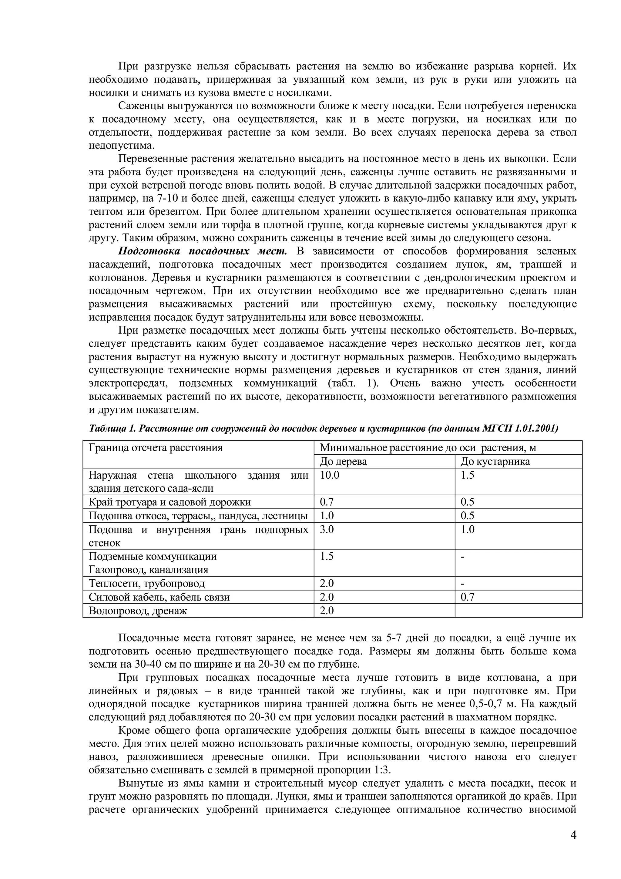 4
При разгрузке нельзя сбрасывать растения на землю во избежание разрыва корней. Их
необходимо подавать, придерживая за увязанный ком земли, из рук в руки или уложить на
носилки и снимать из кузова вместе с носилками.
Саженцы выгружаются по возможности ближе к месту посадки. Если потребуется переноска
к посадочному месту, она осуществляется, как и в месте погрузки, на носилках или по
отдельности, поддерживая растение за ком земли. Во всех случаях переноска дерева за ствол
недопустима.
Перевезенные растения желательно высадить на постоянное место в день их выкопки. Если
эта работа будет произведена на следующий день, саженцы лучше оставить не развязанными и
при сухой ветреной погоде вновь полить водой. В случае длительной задержки посадочных работ,
например, на 7-10 и более дней, саженцы следует уложить в какую-либо канавку или яму, укрыть
тентом или брезентом. При более длительном хранении осуществляется основательная прикопка
растений слоем земли или торфа в плотной группе, когда корневые системы укладываются друг к
другу. Таким образом, можно сохранить саженцы в течение всей зимы до следующего сезона.
Подготовка посадочных мест. В зависимости от способов формирования зеленых
насаждений, подготовка посадочных мест производится созданием лунок, ям, траншей и
котлованов. Деревья и кустарники размещаются в соответствии с дендрологическим проектом и
посадочным чертежом. При их отсутствии необходимо все же предварительно сделать план
размещения высаживаемых растений или простейшую схему, поскольку последующие
исправления посадок будут затруднительны или вовсе невозможны.
При разметке посадочных мест должны быть учтены несколько обстоятельств. Во-первых,
следует представить каким будет создаваемое насаждение через несколько десятков лет, когда
растения вырастут на нужную высоту и достигнут нормальных размеров. Необходимо выдержать
существующие технические нормы размещения деревьев и кустарников от стен здания, линий
электропередач, подземных коммуникаций (табл. 1). Очень важно учесть особенности
высаживаемых растений по их высоте, декоративности, возможности вегетативного размножения
и другим показателям.
Таблица 1. Расстояние от сооружений до посадок деревьев и кустарников (по данным МГСН 1.01.2001)
Минимальное расстояние до оси растения, мГраница отсчета расстояния
До дерева До кустарника
Наружная стена школьного здания или
здания детского сада-ясли
10.0 1.5
Край тротуара и садовой дорожки 0.7 0.5
Подошва откоса, террасы,, пандуса, лестницы 1.0 0.5
Подошва и внутренняя грань подпорных
стенок
3.0 1.0
Подземные коммуникации
Газопровод, канализация
1.5 -
Теплосети, трубопровод 2.0 -
Силовой кабель, кабель связи 2.0 0.7
Водопровод, дренаж 2.0
Посадочные места готовят заранее, не менее чем за 5-7 дней до посадки, а ещё лучше их
подготовить осенью предшествующего посадке года. Размеры ям должны быть больше кома
земли на 30-40 см по ширине и на 20-30 см по глубине.
При групповых посадках посадочные места лучше готовить в виде котлована, а при
линейных и рядовых – в виде траншей такой же глубины, как и при подготовке ям. При
однорядной посадке кустарников ширина траншей должна быть не менее 0,5-0,7 м. На каждый
следующий ряд добавляются по 20-30 см при условии посадки растений в шахматном порядке.
Кроме общего фона органические удобрения должны быть внесены в каждое посадочное
место. Для этих целей можно использовать различные компосты, огородную землю, перепревший
навоз, разложившиеся древесные опилки. При использовании чистого навоза его следует
обязательно смешивать с землей в примерной пропорции 1:3.
Вынутые из ямы камни и строительный мусор следует удалить с места посадки, песок и
грунт можно разровнять по площади. Лунки, ямы и траншеи заполняются органикой до краёв. При
расчете органических удобрений принимается следующее оптимальное количество вносимой
 