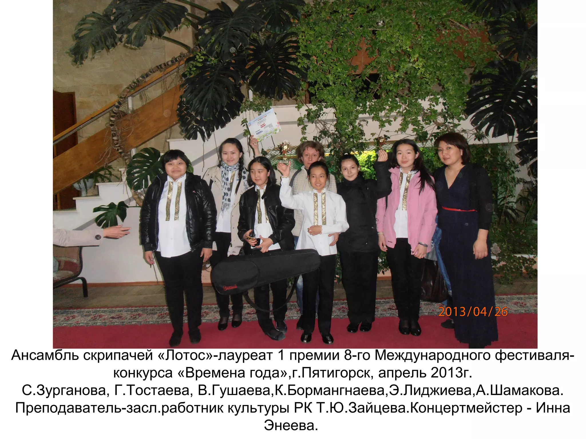 Ансамбль скрипачей «Лотос»-лауреат 1 премии 8-го Международного фестиваля-
конкурса «Времена года»,г.Пятигорск, апрель 2013г.
С.Зурганова, Г.Тостаева, В.Гушаева,К.Бормангнаева,Э.Лиджиева,А.Шамакова.
Преподаватель-засл.работник культуры РК Т.Ю.Зайцева.Концертмейстер - Инна
Энеева.
 