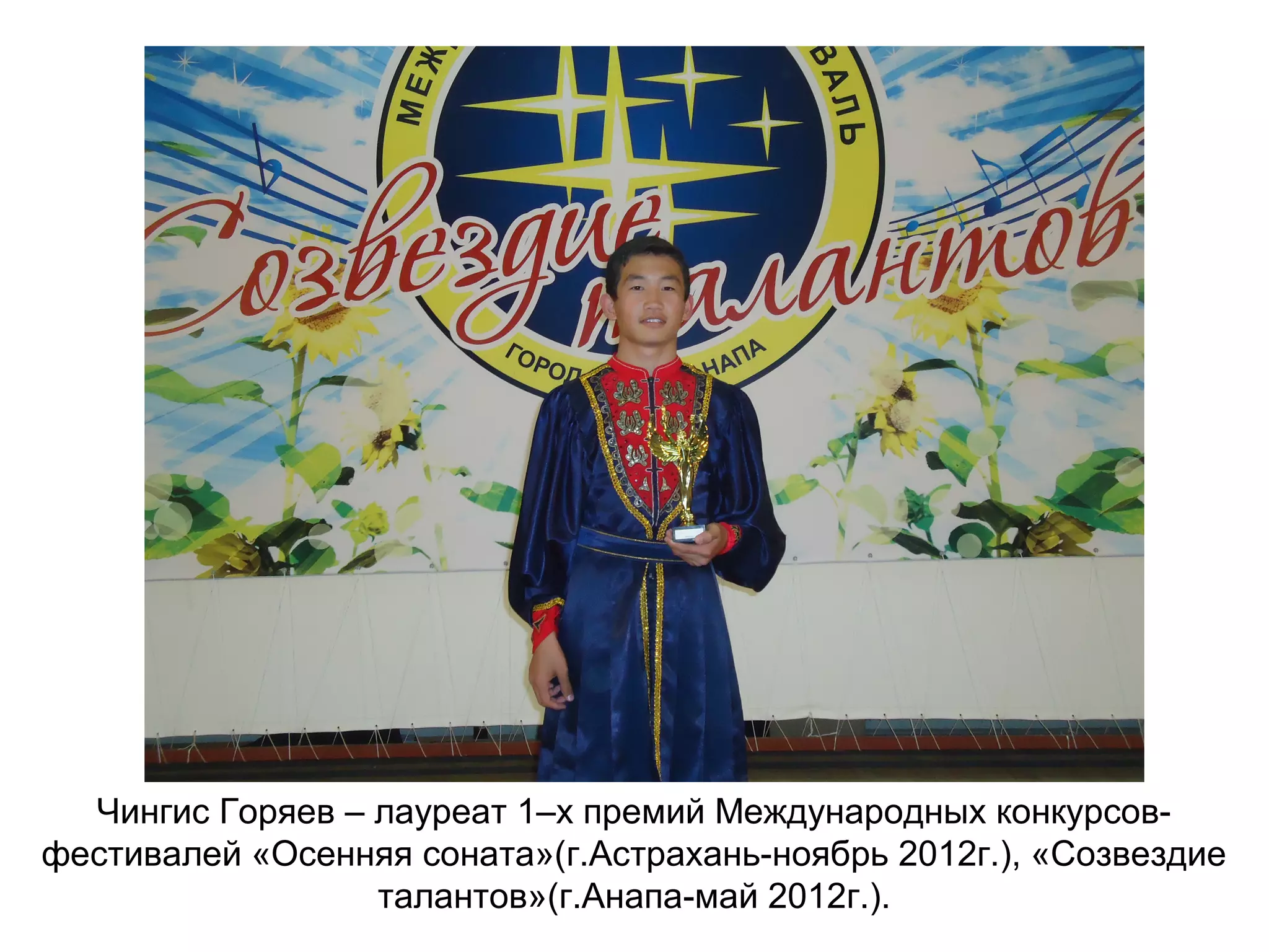Чингис Горяев – лауреат 1–х премий Международных конкурсов-
фестивалей «Осенняя соната»(г.Астрахань-ноябрь 2012г.), «Созвездие
талантов»(г.Анапа-май 2012г.).
 