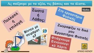 Πολλαπλ
ή
επιλογή
ΦτιάχνουμεΕννοιολογικό Χάρτη
Σωστό
ή
Λάθος;
Βίντεο με
πειράματ
!α
Στο εργαστήριο
Φυσικής
Ζωγραφίζω το δικόμουΕργαστήριο Φυσικής
Έξοδος
ΑΡΧΙΚΟ ΜΕΝΟΥ
 