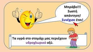 Μπράβο!!!
Σωστή
απάντηση!
Συνέχισε έτσι!
Τα υγρά στο στομάχι μας περιέχουν
υδροχλωρικό οξύ.
 