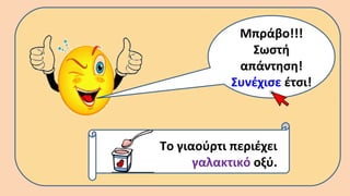 Μπράβο!!!
Σωστή
απάντηση!
Συνέχισε έτσι!
Το γιαούρτι περιέχει
γαλακτικό οξύ.
 