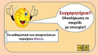 Συγχαρητήρια!!
Ολοκλήρωσες το
παιχνίδι
με επιτυχία!!
Τα καθαριστικά των αποχετεύσεων
περιέχουν βάσεις.
 