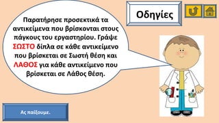 ΟδηγίεςΠαρατήρησε προσεκτικά τα
αντικείμενα που βρίσκονται στους
πάγκους του εργαστηρίου. Γράψε
ΣΩΣΤΟ δίπλα σε κάθε αντικείμενο
που βρίσκεται σε Σωστή θέση και
ΛΑΘΟΣ για κάθε αντικείμενο που
βρίσκεται σε Λάθος θέση.
Ας παίξουμε.
 
