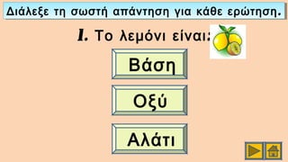 .Διάλεξε τη σωστή απάντηση για κάθε ερώτηση.Διάλεξε τη σωστή απάντηση για κάθε ερώτηση
1. :Το λεμόνι είναι
Βάση
Οξύ
Αλάτι
 