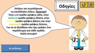 ΟδηγίεςΣκέψου και συμπλήρωσε
τις κατάλληλες λέξεις. Προσοχή!
Στην μοβ ομάδα γράφεις οξέα, στην
πράσινη ομάδα γράφεις άλατα, στην
κίτρινη ομάδα γράφεις βάσεις και στην
πορτοκαλί ομάδα γράφεις δείκτες.
Για να σε βοηθήσω σου έχω γράψει ένα
παράδειγμα για κάθε ομάδα.
Καλή επιτυχία!
Ας παίξουμε.
 