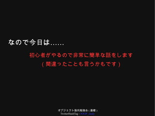 オブジェクト指向勉強会 ( 基礎 )
TwitterHashTag - #OOP_study
……なので今日は
初心者がやるので非常に簡単な話をします
（間違ったことも言うかもです）
 