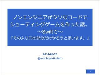ノンエンジニアがクソなコードで
シューティングゲームを作った話。
〜Swiftで〜
「その入り口の部分だけやろうと思います。」
2014-08-20
@mochizukikotaro
1
 