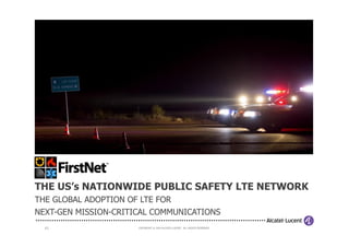 1 | COPYRIGHT © 2014 ALCATEL-LUCENT. ALL RIGHTS RESERVED.COPYRIGHT © 2014 ALCATEL-LUCENT. ALL RIGHTS RESERVED.
THE US’s NATIONWIDE PUBLIC SAFETY LTE NETWORK
THE GLOBAL ADOPTION OF LTE FOR
NEXT-GEN MISSION-CRITICAL COMMUNICATIONS
 