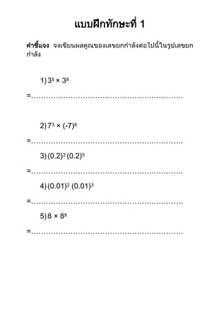 แบบฝึกทักษะที่ 1 
คาชี้แจง จงเขียนผลคูณของเลขยกกาลังต่อไปนี้ในรูปเลขยก กาลัง 
1) 35 × 38 
=………………………………………….…………. 
2) 73 × (-7)8 
=………………………………………….…………. 
3) (0.2)3 (0.2)5 
=………………………………………….…………. 
4) (0.01)2 (0.01)3 
=………………………………………….…………. 
5) 8 × 89 
=………………………………………….…………. 
 