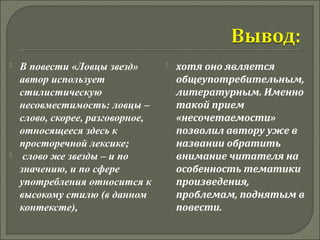  В повести «Ловцы звезд» 
автор использует 
стилистическую 
несовместимость: ловцы – 
слово, скорее, разговорное, 
относящееся здесь к 
просторечной лексике; 
 слово же звезды – и по 
значению, и по сфере 
употребления относится к 
высокому стилю (в данном 
контексте), 
 хотя оно является 
общеупотребительным, 
литературным. Именно 
такой прием 
«несочетаемости» 
позволил автору уже в 
названии обратить 
внимание читателя на 
особенность тематики 
произведения, 
проблемам, поднятым в 
повести. 
 