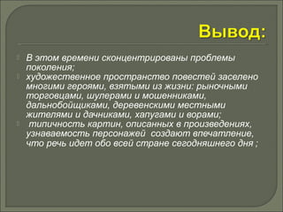  В этом времени сконцентрированы проблемы 
поколения; 
 художественное пространство повестей заселено 
многими героями, взятыми из жизни: рыночными 
торговцами, шулерами и мошенниками, 
дальнобойщиками, деревенскими местными 
жителями и дачниками, хапугами и ворами; 
 типичность картин, описанных в произведениях, 
узнаваемость персонажей создают впечатление, 
что речь идет обо всей стране сегодняшнего дня ; 
 