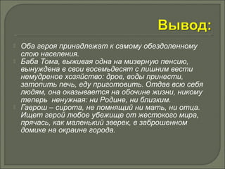  Оба героя принадлежат к самому обездоленному 
слою населения. 
 Баба Тома, выживая одна на мизерную пенсию, 
вынуждена в свои восемьдесят с лишним вести 
немудреное хозяйство: дров, воды принести, 
затопить печь, еду приготовить. Отдав всю себя 
людям, она оказывается на обочине жизни, никому 
теперь ненужная: ни Родине, ни близким. 
 Гаврош – сирота, не помнящий ни мать, ни отца. 
Ищет герой любое убежище от жестокого мира, 
прячась, как маленький зверек, в заброшенном 
домике на окраине города. 
 