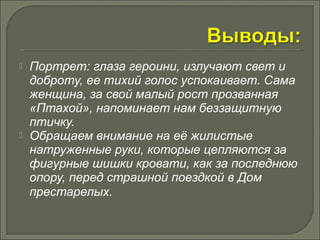  Портрет: глаза героини, излучают свет и 
доброту, ее тихий голос успокаивает. Сама 
женщина, за свой малый рост прозванная 
«Птахой», напоминает нам беззащитную 
птичку. 
 Обращаем внимание на её жилистые 
натруженные руки, которые цепляются за 
фигурные шишки кровати, как за последнюю 
опору, перед страшной поездкой в Дом 
престарелых. 
 