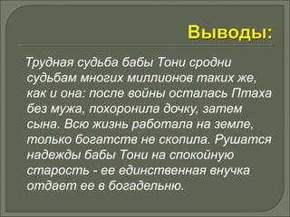 Трудная судьба бабы Тони сродни 
судьбам многих миллионов таких же, 
как и она: после войны осталась Птаха 
без мужа, похоронила дочку, затем 
сына. Всю жизнь работала на земле, 
только богатств не скопила. Рушатся 
надежды бабы Тони на спокойную 
старость - ее единственная внучка 
отдает ее в богадельню. 
 