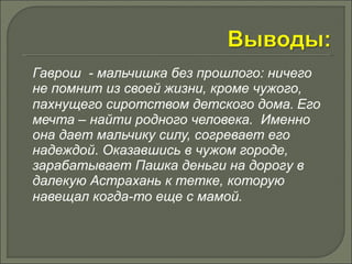 Гаврош - мальчишка без прошлого: ничего 
не помнит из своей жизни, кроме чужого, 
пахнущего сиротством детского дома. Его 
мечта – найти родного человека. Именно 
она дает мальчику силу, согревает его 
надеждой. Оказавшись в чужом городе, 
зарабатывает Пашка деньги на дорогу в 
далекую Астрахань к тетке, которую 
навещал когда-то еще с мамой. 
 
