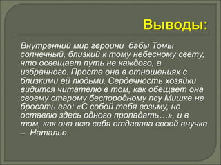 Внутренний мир героини бабы Томы 
солнечный, близкий к тому небесному свету, 
что освещает путь не каждого, а 
избранного. Проста она в отношениях с 
близкими ей людьми. Сердечность хозяйки 
видится читателю в том, как обещает она 
своему старому беспородному псу Мишке не 
бросать его: «С собой тебя возьму, не 
оставлю здесь одного пропадать…», и в 
том, как она всю себя отдавала своей внучке 
– Наталье. 
 