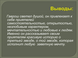 Гаврош светел душой, он привлекает к 
себе приятелей 
самостоятельностью, открытостью, 
незлобивым характером, 
мечтательностью и любовью к людям. 
Именно он рассказывает своим 
приятелям красивую историю о 
третьей звезде, о той звезде, которая 
исполнит любую заветную мечту. 
 