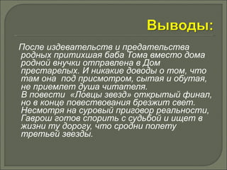 После издевательств и предательства 
родных притихшая баба Тома вместо дома 
родной внучки отправлена в Дом 
престарелых. И никакие доводы о том, что 
там она под присмотром, сытая и обутая, 
не приемлет душа читателя. 
В повести «Ловцы звезд» открытый финал, 
но в конце повествования брезжит свет. 
Несмотря на суровый приговор реальности, 
Гаврош готов спорить с судьбой и ищет в 
жизни ту дорогу, что сродни полету 
третьей звезды. 
 