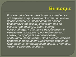 В повести «Ловцы звезд» рассказ ведется 
от первого лица. Именно Никита, ничем не 
примечательный подросток из вполне 
благополучной семьи, знакомит нас со 
своими приятелями, дает оценку 
происходящему. Пытаясь разобраться с 
явлениями, которые происходят на его 
глазах, он пробует анализировать, 
обобщать, сравнивать. Эта аналитическая 
работа затрагивает множество событий. 
Оценивая их, он оценивает время, в котором 
живет с разными людьми. 
 
