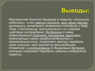 Мастерство Алексея Захарова в повести «Колокола 
небесные» в его умении постичь мир своих героев, 
заставить читателей незаметно полюбить и бабу 
Тому, и Костяныча, проникнуться к их судьбам 
чувством сострадания. Включение в канву 
повествования диалогов, пейзажных зарисовок, 
подкупающих своей правдоподобностью и 
трогательностью, позволяют автору передать 
свою позицию, свой взгляд на происходящее. 
Отметим и использование А.Захаровым деталей, 
которые помогают передать идейное содержание 
повести. 
 