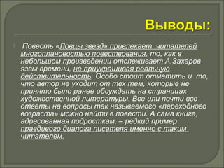  Повесть «Ловцы звезд» привлекает читателей 
многоплановостью повествования, то, как в 
небольшом произведении отслеживает А.Захаров 
язвы времени, не приукрашивая реальную 
действительность. Особо стоит отметить и то, 
что автор не уходит от тех тем, которые не 
принято было ранее обсуждать на страницах 
художественной литературы. Все или почти все 
ответы на вопросы так называемого «переходного 
возраста» можно найти в повести. А сама книга, 
адресованная подросткам, – редкий пример 
правдивого диалога писателя именно с таким 
читателем. 
 