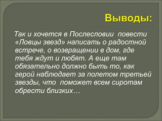 Так и хочется в Послесловии повести 
«Ловцы звезд» написать о радостной 
встрече, о возвращении в дом, где 
тебя ждут и любят. А еще там 
обязательно должно быть то, как 
герой наблюдает за полетом третьей 
звезды, что поможет всем сиротам 
обрести близких… 
 