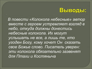 В повести «Колокола небесные» автор 
вместе с героем устремляет взгляд в 
небо, откуда должны донестись 
небесные колокола. Их могут 
услышать не все, а лишь те, кто 
угоден Богу, кому хочет Он сказать 
свое Божье слово. Писатель уверен: 
эти колокола обязательно зазвенят 
для Птахи и Костяныча 
 
