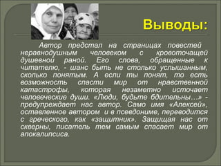 Автор предстал на страницах повестей 
неравнодушным человеком с кровоточащей 
душевной раной. Его слова, обращенные к 
читателю, - шанс быть не столько услышанным, 
сколько понятым. А если ты понят, то есть 
возможность спасти мир от нравственной 
катастрофы, которая незаметно источает 
человеческие души. «Люди, будьте бдительны…» - 
предупреждает нас автор. Само имя «Алексей», 
оставленное автором и в псевдониме, переводится 
с греческого, как «защитник». Защищая нас от 
скверны, писатель тем самым спасает мир от 
апокалипсиса. 
