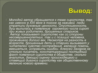  Молодой автор обращается к теме сиротства, так 
как именно в XXI веке в погоне за наживой люди 
утратили духовные ценности. Опустошенность 
душ вылилась в появление огромного числа сирот 
при живых родителях, брошенных стариков. 
 Автор показывает сиротство как со стороны 
несовершеннолетних, так и с позиций человека, 
прожившего долгий век. Несмотря на разность в 
возрасте, брошенные дети и старики вызывают у 
читателей чувство сострадания, желание помочь, 
вмешаться, исправить ошибки. Алексей Захаров не 
столько писатель, констатирующий постыдный 
факт появления сиротства в обществе, сколько 
аналитик, дающий оценку происходящего и 
ставящий диагноз сиротству как общественному 
явлению нового времени. 
 