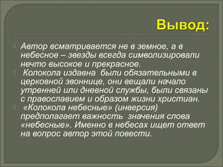  Автор всматривается не в земное, а в 
небесное – звезды всегда символизировали 
нечто высокое и прекрасное. 
 Колокола издавна были обязательными в 
церковной звоннице, они вещали начало 
утренней или дневной службы, были связаны 
с православием и образом жизни христиан. 
 «Колокола небесные» (инверсия) 
предполагает важность значения слова 
«небесные». Именно в небесах ищет ответ 
на вопрос автор этой повести. 
 