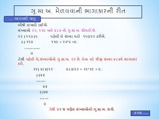 બીજો દાખલો લઈએ. 
સખ્ંયાઓ ૨૨, ૧૧૦ અને ૪૮૪ નો ગ.ુસા.અ. શોધવો છે. 
૨૨ ) ૧૧૦ (૫ પહેલી બે સંખ્યા માટે ૧૧૦/૨૨ કરીએ. 
(-) ૧૧૦ ૧૧૦ = ૨૨*૫ +૦. 
------------ 
૦ 
તેથી પહેલી બે,સંખ્યાઓનો ગુ.સા.અ. ૨૨ છે. તેના વડે ત્રીજી સંખ્યા ૪૮૪ને ભાગાકાર 
કરો. 
૨૨) ૪૮૪(૨૨ ૪૮૪/૨૨ = ૨૨*૨૨ + ૦. 
(-)૪૪ 
------- 
૪૪ 
(-)૪૪ 
------- 
૦ 
તેથી ૨૨ જ ત્રણેય સંખ્યાઓનો ગુ.સા.અ. થયો. 
.... આગળથી ચાલુ 
ક્રમશઃ...... 
 